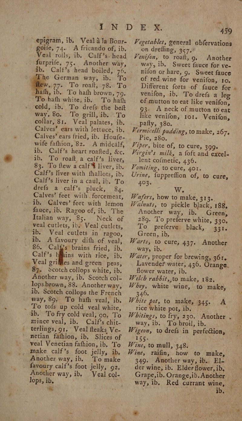 epigram, ib. Veal ala Bour- goife, 74. A fricando of, ib. Veal roils, ib, Calf’s. head furprife, 75. Another way, ib. Calf’s head boiled, 76, To hath white, ib. To hath cold, ib. To drefs the bet way, 80. To grill, ib. To collar, 81. Veal palates, ib. Calves’ ears with lettuce, ib. Calves’ ears fried, ib. Houfe- wife fafhion, 82. _A midealf, ib. Calf’s heart roafted, &amp;c. ib. To roaft a calf’s liver, 83. To flew a calf liver, ib. Calf’s liver with fhallots, ib. Calf’s liver in a caul, ib. To drefs a calf’s pluck, 84. Calves’ feet with. forcemeat, ib. Calves’ feet with lemon fauce, ib. Ragoo of, ib. The Italian way, 85. Neck of veal cutlets, ib. Veal cutlets, “ib. Veal cutlets in ragzoo, ib. A favoury dith of veal, 86. Cali?s brains fried, ib, Calf’s ig with rice, ib. . Veal griMles and green peas, ~ 82. Scotch collops white, ib. Another way, ib. Scotch col- lops brown, 88. Another way, ib. Scotch collops the French way, 89, To hath veal, ib. . To tofs up cold veal white, ab. 'To fry cold veal, 99, To mince veal, ib. Calf’s chit- terlings, 91, Veal fteaks Ve- -metian fafhion, ib, Slices of veal Venetian fafhion, ib. To Another way, ib. To make favoury calf’s foot jelly, 92. Another way, ib, Tops, ib. maha 9% 4° aii Vegetables, general obfervations on drefling, 367, Venifon, to roatt, g Another _ way, ib, Sweet fauce for ye- nifon or hare, 9, Sweet fauce of red wine for venifon, 10, venifon, ib.. To drefs a leg of mutton to eat like venifon, 93: A neck of mutton to eat like venifon, 101, -Venifon, pafty, 380, Vermicelli pudding, to make, 267, Pie, 280. x lent cofmetic, 436. Vomiting, to cure, 401. Urine, {uppreffion of, to cure, 403. Ww Wafers, how to make, Le Shas Walnuts, to pickle black, 188, Another way, ib. Green, 28g. 'l’o preferve white, 330, To preferve black, 331. Green, ib, Warts, to cure, 437. Another way, ib. Water, proper for brewing, 361. Lavender water, 436. Orange. flower water, ib. Welch rabbit, to make, 182, Whey, white wine, to make, 346. | White pot, to make, 345. A rice white pot, ib, | W hitings, to fry, 230. Another way, ib. To broil, ib. Wigeon, to drefs in perfection, 16h; Wine, to mull, 348. 349. Another way, ib.. El- der wine, ib. Elder flower, ib, Grape,ib. Orange,ib. Another way, ib, Red currant ee . aD, &gt; -