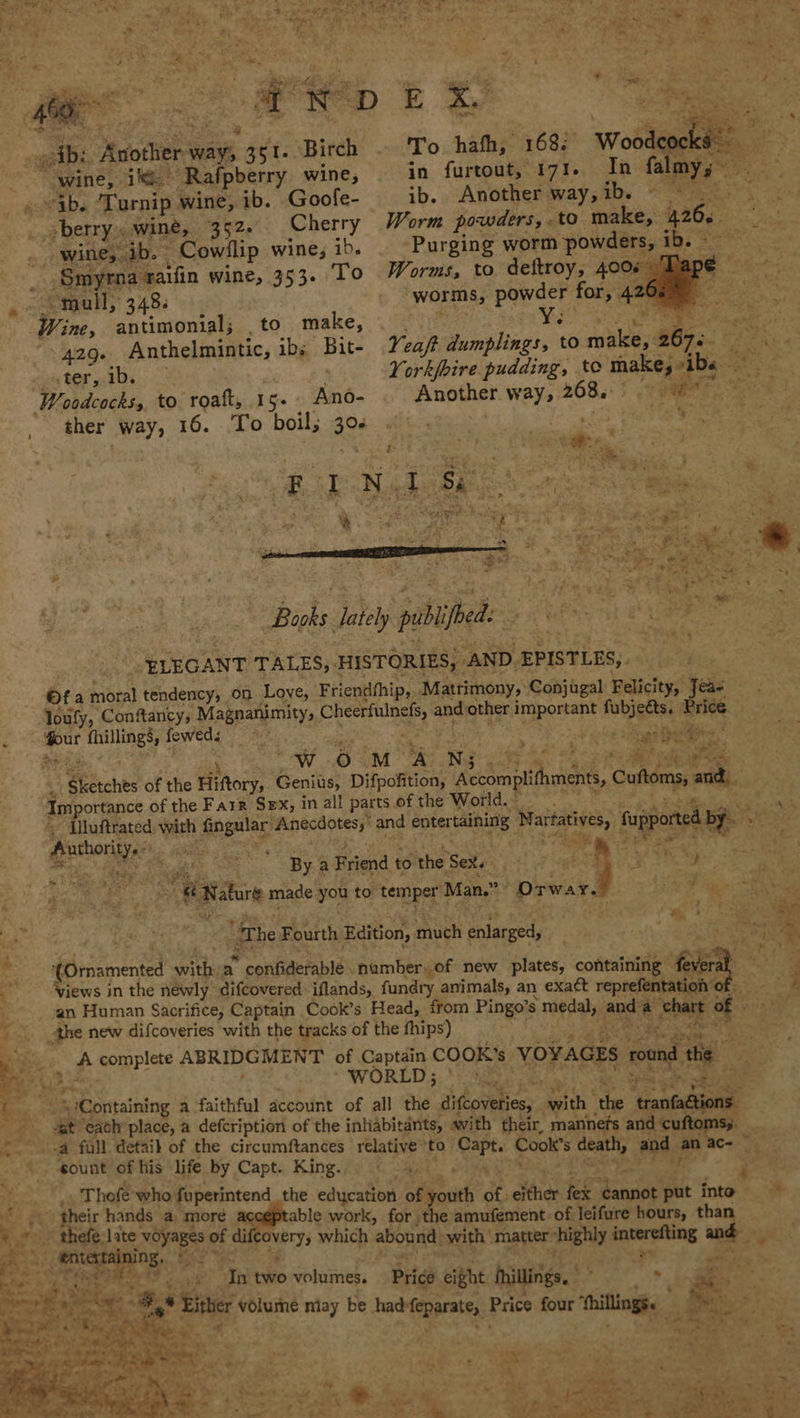 - eG Pegi te HS aa ‘ ; aig a bse D E oe Be Matters as, eet: Birch - To hath, 168: ite y wine, 1S ‘Rafpberry wine, in furtout, 171. In falm me » vib. ‘Turnip wine, ib. Goofe- ib. Another way, ib. : oberry, wine, 352. Cherry Worm powders, to sic 26. ‘ . wine; ib. - “Cowllip wine, ib. Purging worm powders, 1 : ‘Smyrna raifin wine, 353. To Worms, to deftroy, 4008 , - Sagal, 348. » A WORMS; parr for, 42 ¢ Wine, antimonial; , to make, ¥e 4 ee \ 4296 Anthelmintic, ib; Bit- Yeaft Jumplings, to sie 2675 ; eee »ter,.1b. Yorkfoire pudding, te make, sibs ie Woodcocks, to. roaft, 15+ eee _ Another way, 208. RE es ther way, 16. To boil; 20d: eh eo Oe ae ae Toh ee . oe ee Seas is. A “f) Books ately publfbed: ELEGANT TALES, HISTORIES, “AND. EPISTLES,. ot a Monat tendency, on Love, Friendhhip,. Matrimony, Conjigal Felicity, Jeas loufy, Confancy, Magnanimity, Cherefting As, anda other pegs id fubjetts. Price : ae thillings, feweds . iy eee taal 7 t ae 0 ‘ or ? 4 ‘ ow Oo M. ss N; es, = i ee a. ‘ 1 ee Sichts of the Hiftory, Geniis, Difpofition, Aecmpithcigit, Customs, babe: Importance of the Farr Sex, in all parts of the World. “ {uftrated, with fingular’ Anecdotes,” and entertaining gb Pigs fupported by po ¥ ahonae a a a Alig ls at By a Friend to the Sex. : rete 4 hie Red ae | emer ae Nature made, you to temper J Man.” Orwar. AS ay ‘The Fourth Edition, ‘auich enlarged, gp, %, ri oie 2 st (Omamented sith a ‘confiderablé number. of new plates, containing fe veral : Views in the newly difcovered iflands, fundty animals, an exact reprefentation © an Human Sacrifice, Captain Cook’s Head, from Pingo’s &gt; medal, aud: a shart of the new difcoveries with the tracks of the fhips) ¥: bis Pi moipplete ABRIDGMENT of Captain COOK's VO¥AGES round te | be he’ WORLD; ' pe Sat “Containing a faithful account of all the diftoveties, putt wae eee 4 cat ‘eath’ place, a defcription of the inhabitants, swith their, mannefs and cuftoms; ..-a full detaib of the circumftances relative ‘to poo te Cooks ala and e ace — eount of his life by Capt. King. 4. % . Thofe’ who fuperintend the edycation sii of. either EE Rnuise put into i their hands a moré acceptable work, for ,the amufement of leifure hours, than _ 4 yd ~ thefe:late. voyages of di Overys which ‘abound: -with matter shighly ieestine and a0 ws ae sh tats In two volumes. Big eight hhiltings. ? ee sige © si Nee oe (* Either volume niay be had feparate, Price four ‘hilingés | -  . oa ie » 4 Py, a i? &gt;) f Cafe ~ wet ae * 5 pte N Lele Fe Pgh conv Meee eae ere be fr oe nee TOS ER tak