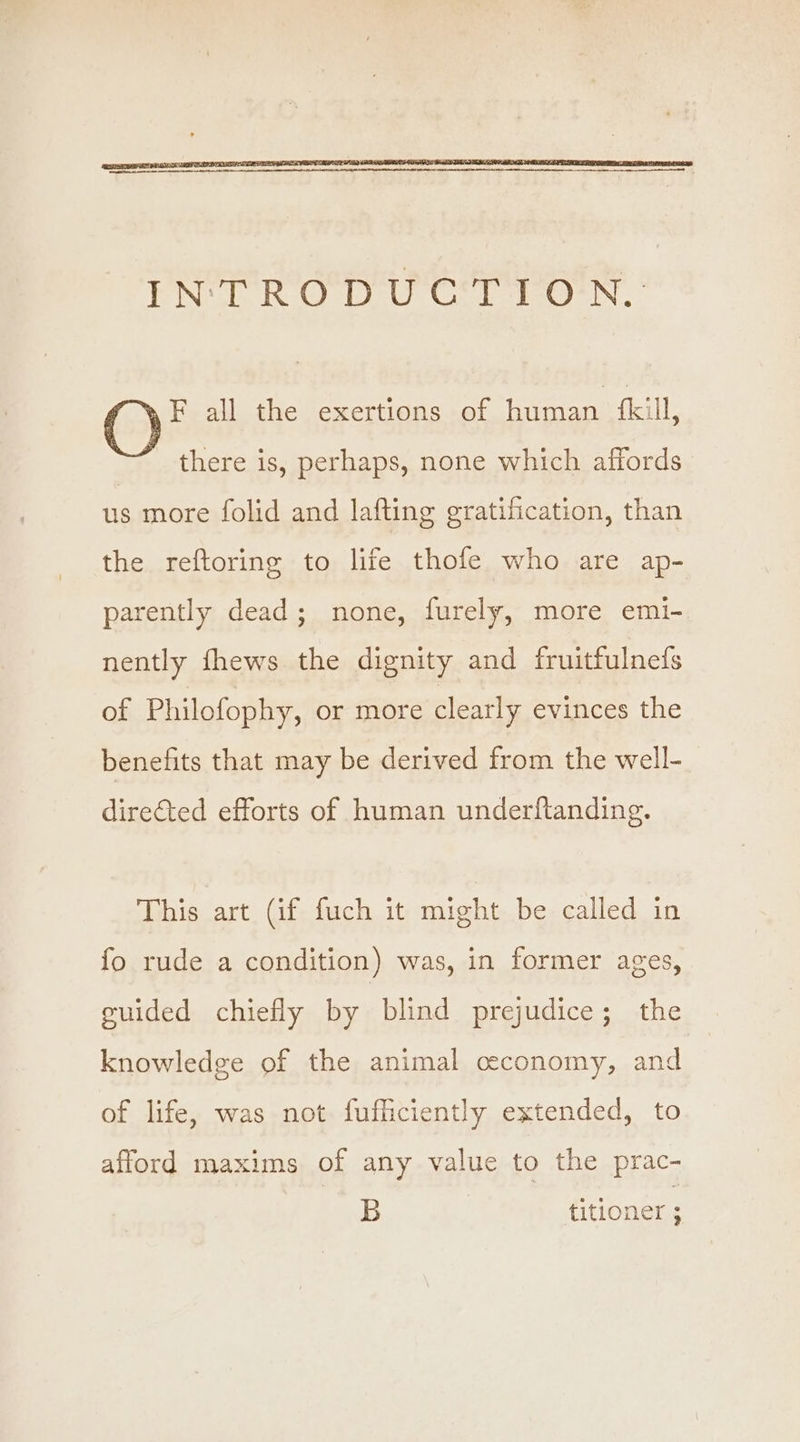 F all the exertions of human kill, there is, perhaps, none which affords us more folid and lafting gratification, than the reftoring to life thofe who are ap- parently dead; none, furely, more emi- nently fhews the dignity and fruitfulneds of Philofophy, or more clearly evinces the benefits that may be derived from the well- directed efforts of human underftanding. This art (if fuch it might be called in fo rude a condition) was, in former ages, guided chiefly by blind prejudice; the knowledge of the animal ceconomy, and of life, was not fufficiently extended, to afford maxims of any value to the prac- B titioner ;