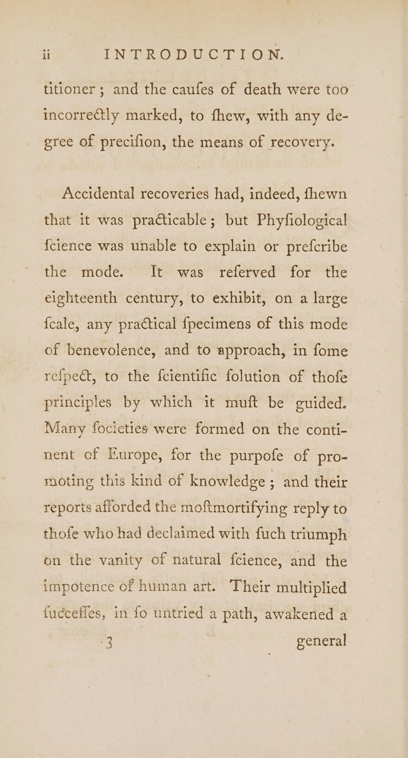 titioner; and the caufes of death were too incorrectly marked, to fhew, with any de- gree of precifion, the means of recovery. Accidental recoveries had, indeed, fhewn that it was practicable; but Phyfiological {cience was unable to explain or prefcribe the mode. It was referved for the eighteenth century, to exhibit, on a large fcale, any practical fpecimens of this mode of benevolence, and to approach, in fome _refpect, to the fcientific folution of thofe principles by which it muft be guided. Many focieties were formed on the conti- nent of Europe, for the purpofe of pro- moting this kind of knowledge ; and their reports afforded the moftmortifying reply to thofe who had declaimed with fuch triumph on the vanity of natural fcience, and the impotence of human art. Their multiplied {ucceffes, in fo untried a path, awakened a