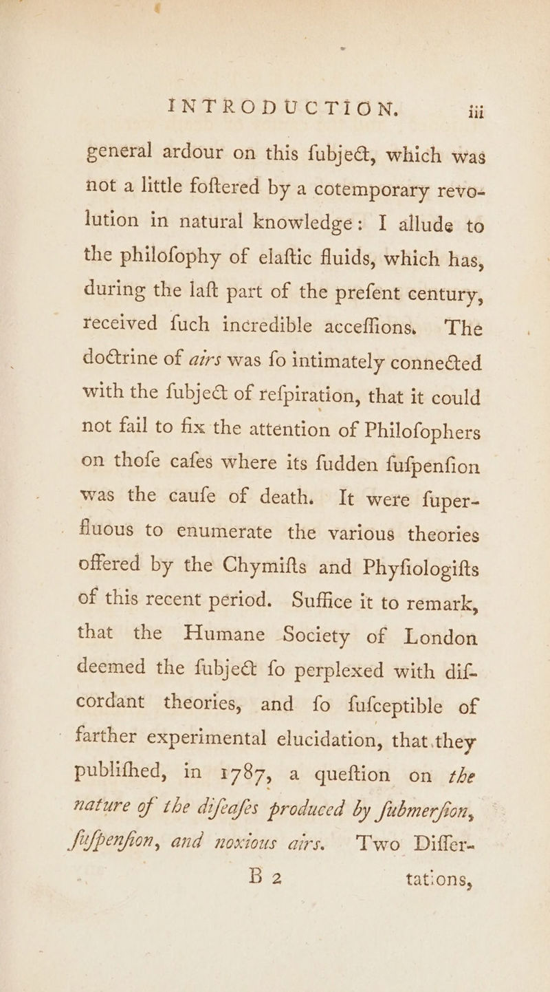 eeneral ardour on this {ubje@, which was not a little foftered by a cotemporary revo- lution in natural knowledge: I allude to the philofophy of elaftic fluids, which has, during the laft part of the prefent century, received fuch incredible acceffion, The doctrine of airs was fo intimately connected with the fubje&amp; of re{piration, that it could not fail to fix the attention of Philofophers on thole cafes where its fudden fufpenfion was the caufe of death. It were fuper- _ Huous to enumerate the various theories offered by the Chymifts and Phyfiologifts of this recent period. Suffice it to remark, that the Humane Society of London _ deemed the fubje&amp; fo perplexed with dit cordant theories, and fo fufceptible of - farther experimental elucidation, that they publithed, in 1787, a queftion on she nature of the difeafes irtiaded by JSubmerfion, Jufpenfion, and noxious airs. Two Differ- Lue, tations,