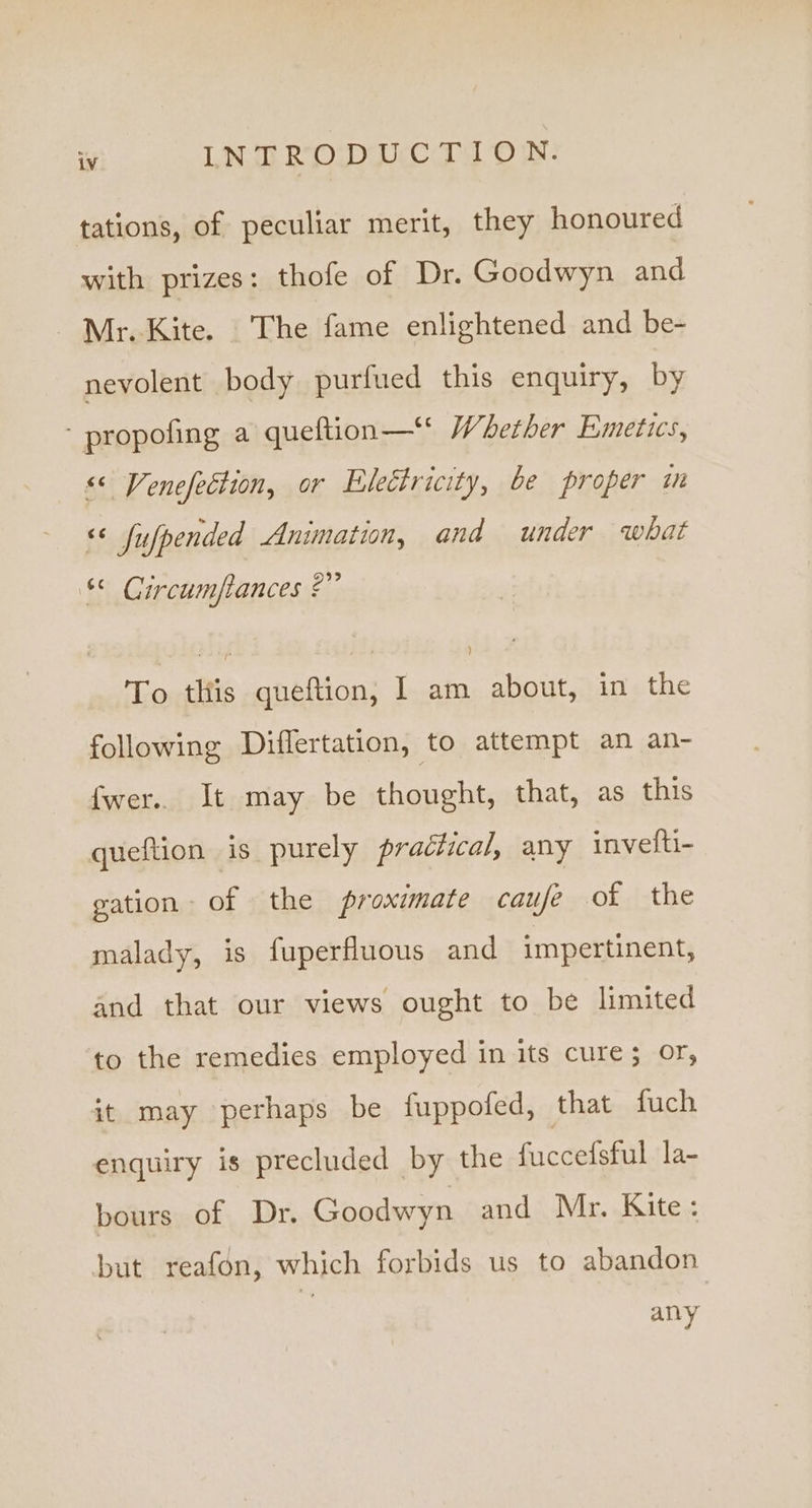 tations, of peculiar merit, they honoured with prizes: thofe of Dr. Goodwyn and Mr. Kite. The fame enlightened and be- nevolent body purfued this enquiry, by - propofing a queftion—‘ Whether Emetices, &lt;&lt; Venefection, or Electricity, be proper in ‘¢ fufpended Animation, and under what * Circumftances 2” To this queftion, I am about, in the following Diflertation, to attempt an an- fwer.. It may be thought, that, as this queftion is purely practical, any invetti- gation of the proximate caufe of the malady, is fuperfluous and impertinent, and that our views ought to be limited to the remedies employed in its cure; Or, it may perhaps be fuppofed, that fuch enquiry is precluded by the fuccefsful la- bours of Dr. Goodwyn and Mr. Kite: but reafon, which forbids us to abandon any