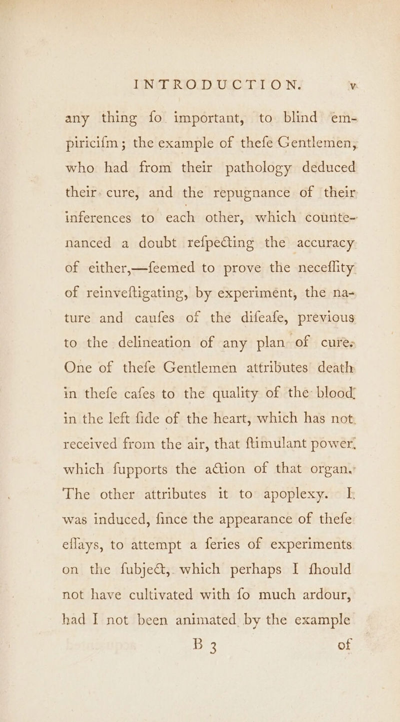 ING RIOLDIOCOCET ON: Vv: any thing fo important, to blind em- piricifm; the example of thefe Gentlemen, who had from their pathology deduced their. cure, and the repugnance of their iiferences to each other, which counte- nanced a doubt refpeCting the accuracy of either,—feemed to prove the neceflity of reinveltigating, by experiment, the na- ture and caufes of the difeafe, previous to the delineation of any plan of cures One of thefe Gentlemen attributes death in thefe cafes to the quality of the blood, in the left fide of the heart, which has not. received from the air, that ftimulant power, which fupports the action of that organ. The other attributes it to apoplexy. kf was induced, fince the appearance of thefe ellays, to attempt a feries of experiments on the fubje&amp;t,. which perhaps I fhould not have cultivated with fo much ardour, had I not been animated by the example 55 ee of