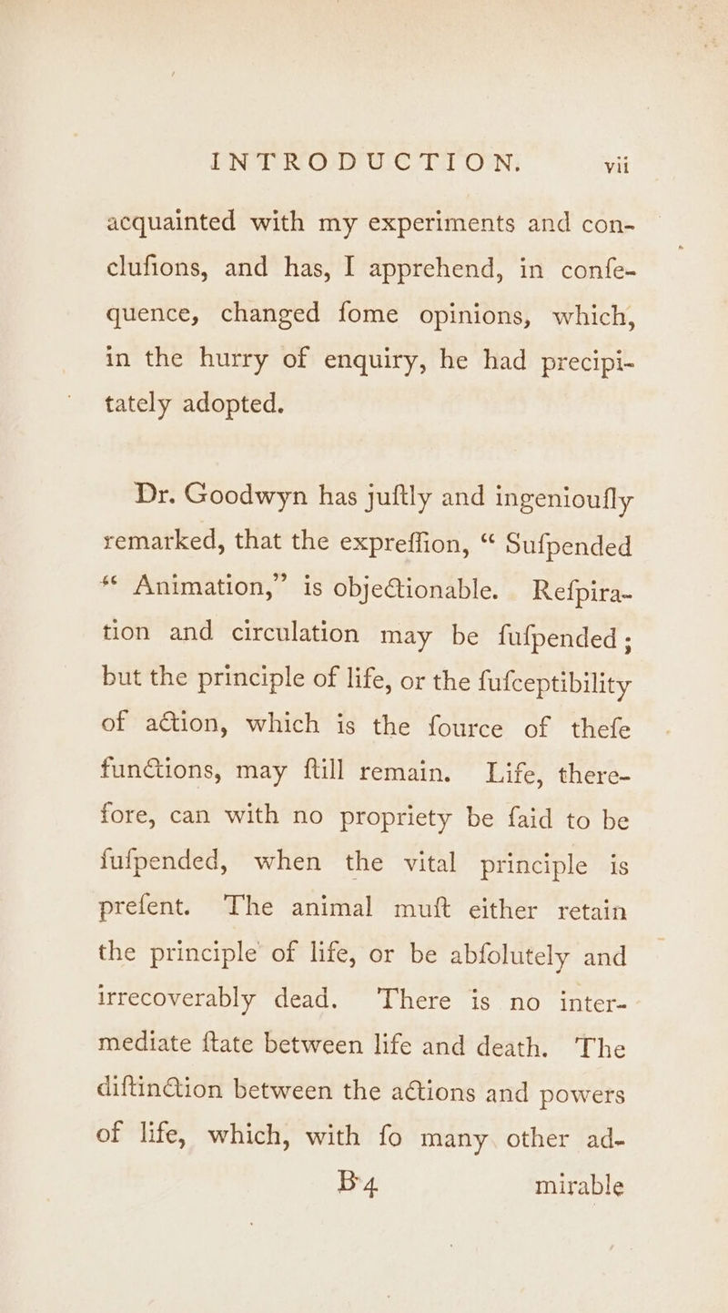 clufions, and has, I apprehend, in confe- quence, changed fome opinions, which, in the hurry of enquiry, he had precipi- tately adopted. Dr. Goodwyn has juftly and ingenioufly remarked, that the expreffion, “ Sufpended ** Animation,” is obje@tionable. Refpira- tion and circulation may be fufpended; but the principle of life, or the fufceptibility of action, which is the fource of thefe functions, may {till remain. Life, there- fore, can with no propriety be faid to be fufpended, when the vital principle is prefent. The animal muft either retain the principle of life, or be abfolutely and irrecoverably dead. There is no inter- mediate ftate between life and death. The aiftinGion between the ations and powers of life, which, with fo many. other ad- By. mirable