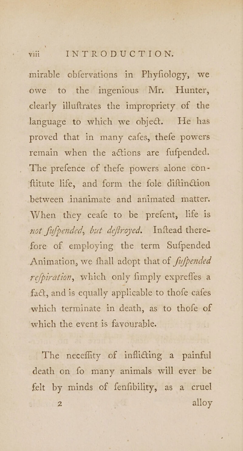 mirable obfervations in Phyfiology, we owe to the ingenious Mr. Hunter, clearly illuftrates the impropriety of the | language to which we object. He has proved that in many cafes, thefe powers remain when the actions are fufpended. _ The prefence of thefe powers alone con- flitute life, and form the fole diftinction between inanimate and animated matter. When they ceafe to be prefent, life is not fufpended, but deftroyed. Inttead there- fore of employing the term Sufpended Animation, we fhall adopt that of fu/pended refpiration, which only fimply exprefles a fact, and is equally applicable to thofe cafes which terminate in death, as to thofe of which the event is favourable. The neceflity of inflidting a painful death on fo many animals will ever be felt by minds of fenfibility, as a cruel 2 alloy