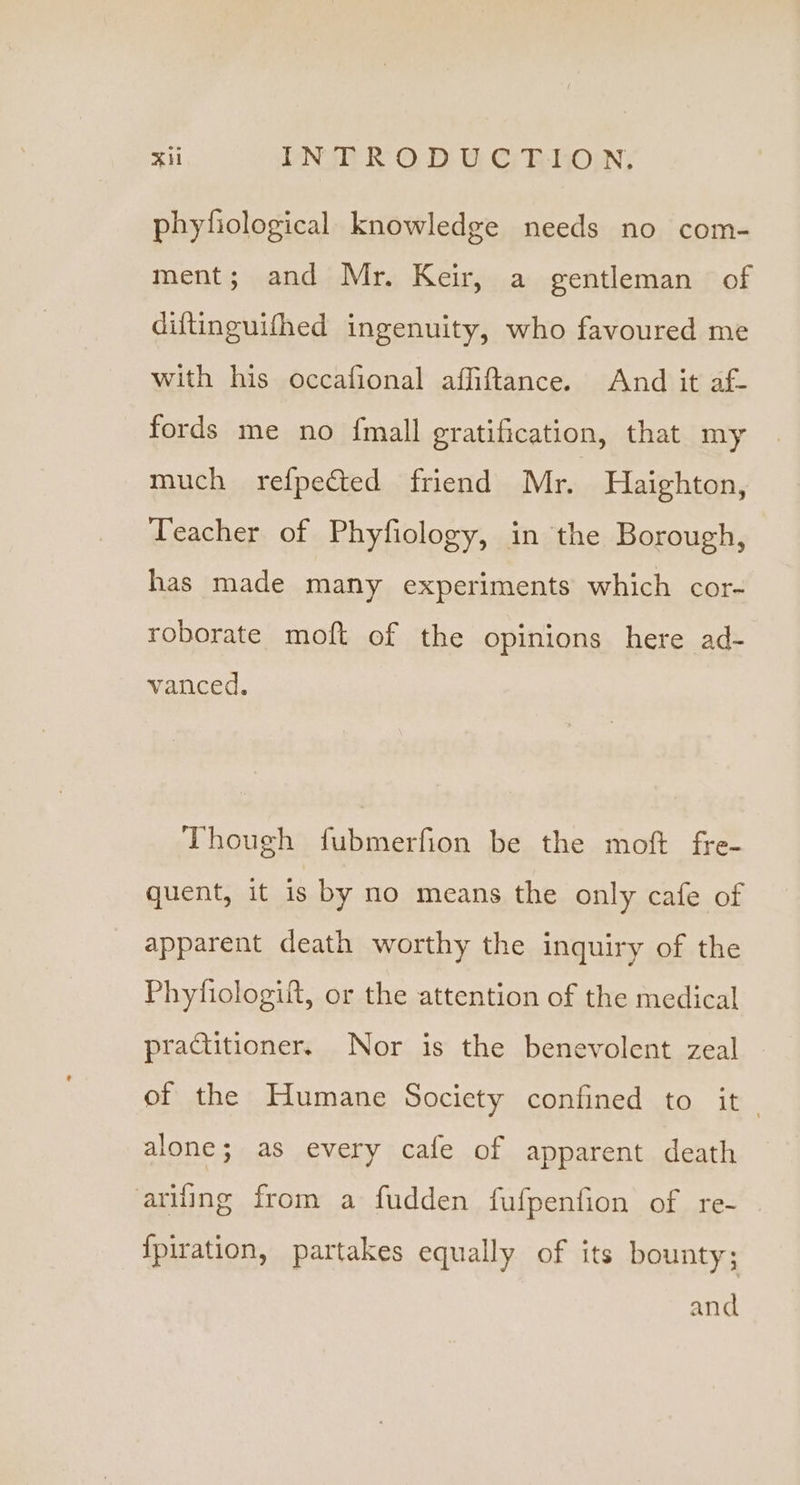 Xi PNR OD U-Cy RHO; phyfiological knowledge needs no com- ment; and Mr. Keir, a gentleman of diftinguifhed ingenuity, who favoured me with his occafional affiftance. And it af- fords me no fmall gratification, that my much refpected friend Mr. Haighton, Teacher of Phyfiology, in the Borough, has made many experiments which cor- roborate moft of the opinions here ad- vanced. Though fubmerfion be the moft fre- quent, it is by no means the only cafe of apparent death worthy the inquiry of the Phytiologift, or the attention of the medical practitioner. Nor is the benevolent zeal of the Humane Society confined to it alone; as every cafe of apparent death ariling from a fudden fufpenfion of re- {piration, partakes equally of its bounty; and