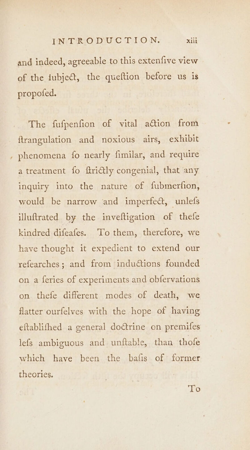 ~ and indeed, agreeable to this extenfive view of the iubjedt, the queftion before us is propoted. | The fufpenfion of vital ation from ftrangulation and noxious airs, exhibit phenomena fo nearly fimilar, and require atreatment fo ftritly congenial, that any inquiry into the nature of fubmerfion, would be narrow and imperfe@, unlefs illuftrated by the inveftigation of thefe kindred difeafes. To them, therefore, we have thought it expedient to extend our refearches; and from induétions founded on a feries of experiments and obfervations on thefe different modes of death, we flatter ourfelves with the hope of having eftablifhed a general doctrine on premifes lefs ambiguous and unftable, than thofe which have been the bafis of former theories. To