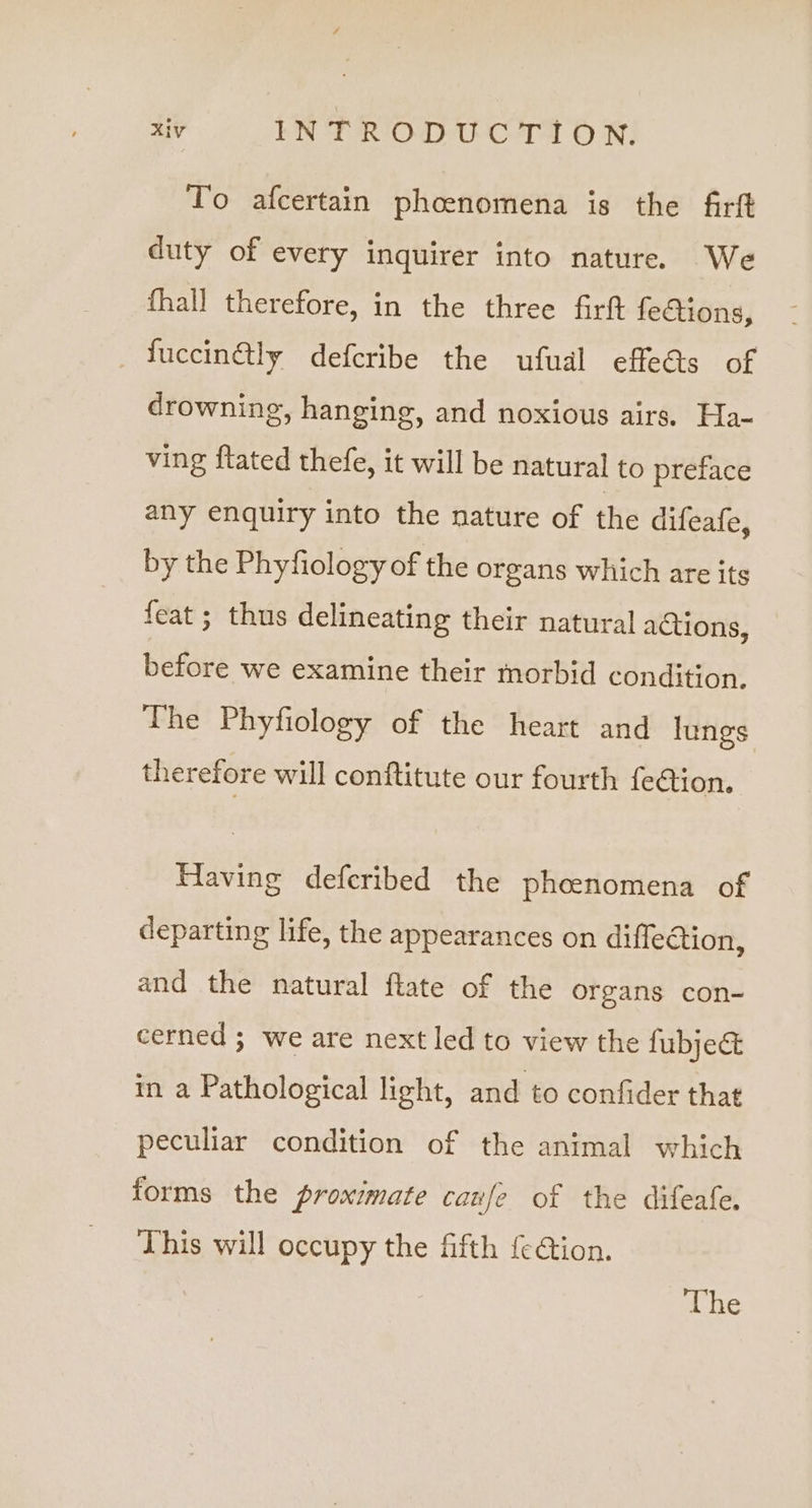 To afcertain phoenomena is the firft duty of every inquirer into nature. We fhall therefore, in the three firft fe€tions, fuccin@tly defcribe the ufual effeds of drowning, hanging, and noxious airs. Ha- ving ftated thefe, it will be natural to preface any enquiry into the nature of the difeafe, by the Phyfiology of the organs which are its feat ; thus delineating their natural actions, before we examine their morbid condition. The Phyfiology of the heart and lungs therefore will conftitute our fourth fe€tion, Having defcribed the phcenomena of departing life, the appearances on diflection, and the natural flate of the organs con- cerned; we are next led to view the fubje&amp; in a Pathological light, and to confider that peculiar condition of the animal which forms the proximate caufe of the difeafe. This will occupy the fifth {e4tion. The