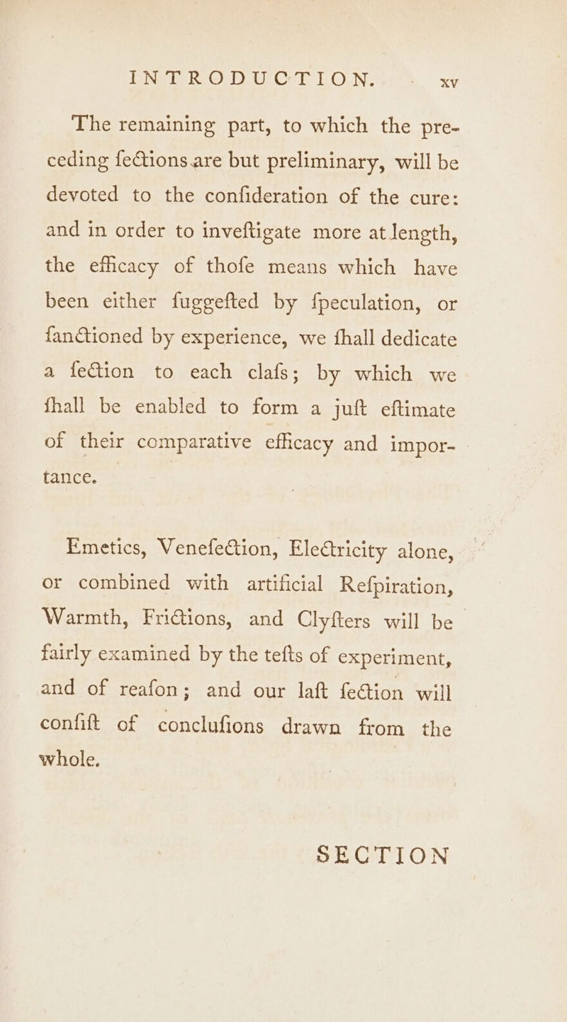 ioe rd RO UC rT OUN, a. oe The remaining part, to which the pre- ceding fections are but preliminary, will be devoted to the confideration of the cure: and in order to inveftigate more at length, the efhcacy of thofe means which have been either fuggefted by fpeculation, or fanctioned by experience, we thall dedicate a fection to each clafs; by which we fhall be enabled to form a juft eftimate of their comparative efhcacy and impor- tance. Emetics, VenefeCtion, Electricity alone, or combined with artificial Refpiration, Warmth, FriGtions, and Clyfters will be fairly examined by the tefts of experiment, and of reafon; and our laf fe@ion will confift of conclufions drawn from the whole. SECTION