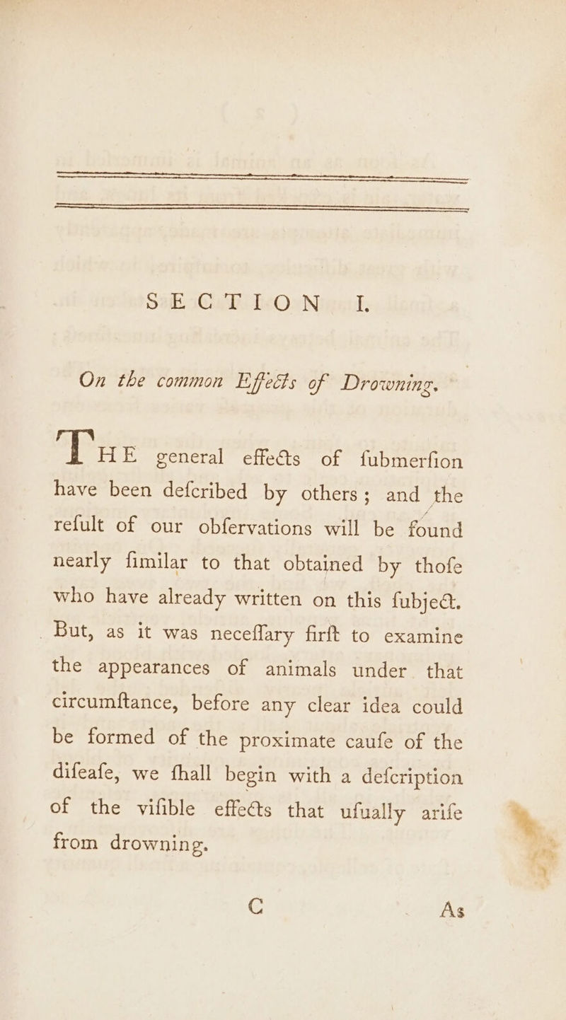 Sth sw heOwNineul: On the common Effects of Drowning. Tue general effects of fubmerfion have been defcribed by others; and the refult of our obfervations will be found nearly fimilar to that obtained by thofe who have already written on this fubjea. But, as it was neceflary firft to examine the appearances of animals under that circumftance, before any clear idea could be formed of the proximate caufe of the difeafe, we fhall begin with a defcription of the vifible efeets that ufually arife from drownin g. gM