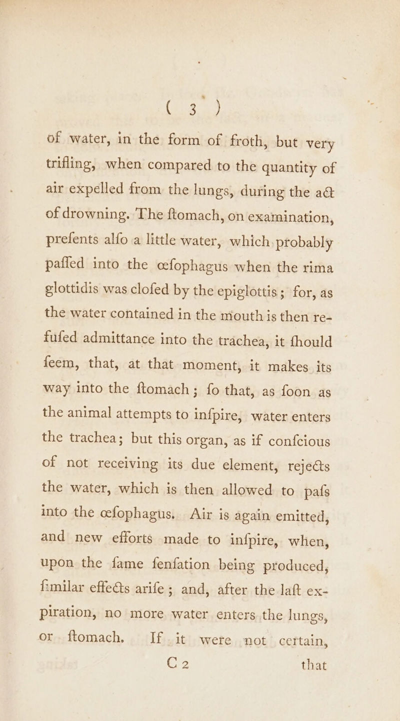 of water, in the form of froth, but very trifling, when compared to the quantity of air expelled from the lungs, during the a of drowning. The ftomach, on examination, prefents alfo a little water, which, probably pafled into the cefophagus when the rima glottidis was clofed by the epiglottis; for, as the water contained in the mouth is then re- fufed admittance into the trachea, it fhould feem, that, at that moment, it makes its way into the ftomach; fo that, as foon as the animal attempts to infpire, water enters the trachea; but this organ, as if confcious of not receiving its due element, rejects the water, which is then allowed to pats into the cefophagus, Air is again emitted, and new efforts made to infpire, when, upon the fame fenfation being produced, fimilar effedts arife; and, after the laft ex- piration, no more water enters.the lungs, or. ftomach, If it were not certain, C2 that