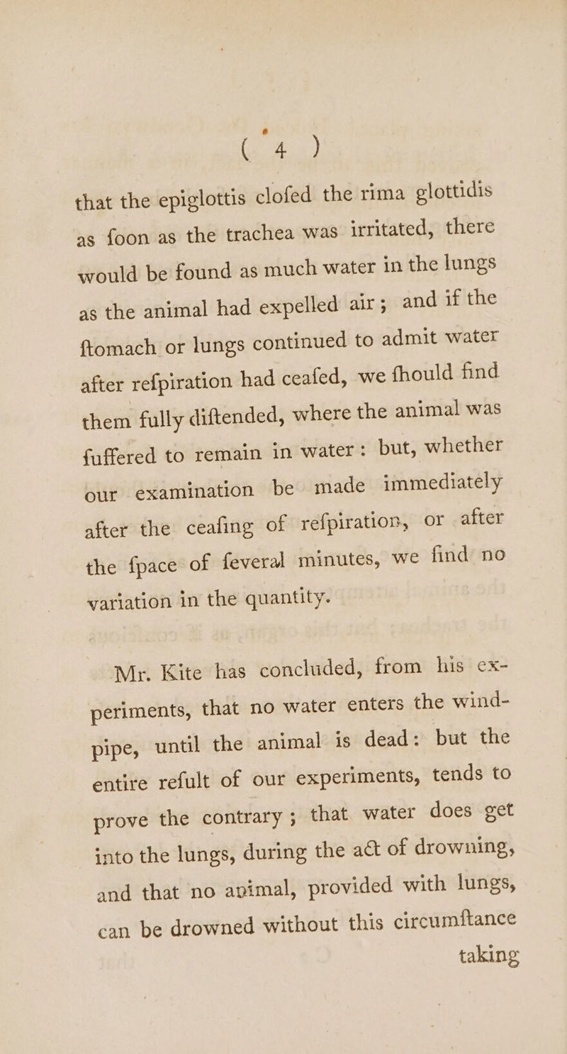 ° (4) that the epiglottis clofed the rima glottidis as foon as the trachea was irritated, there would be found as much water in the lungs as the animal had expelled air; and if the {tomach or lungs continued to admit water after refpiration had ceafed, we fhould find them fully diftended, where the animal was fuffered to remain in water: but, whether our examination be made immediately after the ceafing of refpiration, or after the fpace of feveral minutes, we find no variation in the quantity. Mr. Kite has concluded, from his ex- periments, that no water enters the wind- pipe, until the animal is dead: but the entire refult of our experiments, tends to prove the contrary ; that water does get into the lungs, during the act of drowning, and that no apimal, provided with lungs, can be drowned without this circumftance taking