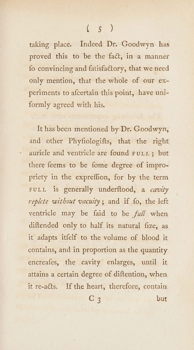 aoe) taking place. Indeed Dr. Goodwyn has proved this to be the fact, in a manner fo convincing and fatisfactory, that we need only mention, that the whole of our ex- periments to afcertain this point, have uni- formly agreed with his. It has been mentioned by Dr. Goodwyn, and other Phyfiologifts, that the right auricle and ventricle are found FuLL; but there feems to be fome degree of impro- priety in the expreflion, for by the term FULL is generally underftood, a cavity replete without vacuity; and if fo, the left ventricle may be faid to be ful when diftended only to half its natural fize; as it adapts itfelf to the volume of blood it contains, and in proportion as the quantity encreafes, the cavity enlarges, until it attains a certain degree of diftention, when it re-acts. Ifthe heart, therefore, contain C 3 but