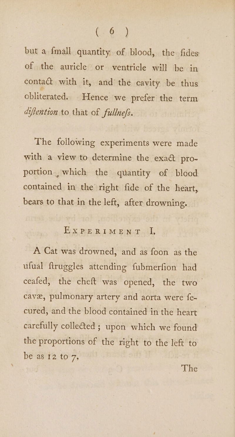 Ce.) but a {mall quantity of blood, the fides of the auricle or ventricle will be in contact with it, and the cavity be thus obliterated. Hence we prefer the term diftention to that of fullnefs. The following experiments were made with a view to determine the exa&amp; pro- portion which the quantity of blood contained in the right fide of the heart, bears to that in the left, after drowning. Ex pe RIM En-r iL A Cat was drowned, and as foon as the ufual ftruggles attending fubmerfion had ceafed, the cheft was opened, the two cave, pulmonary artery and aorta were fe- cured, and the blood contained in the heart carefully collected ; upon which we found the proportions of the right to the left to be as 12 to 7s The