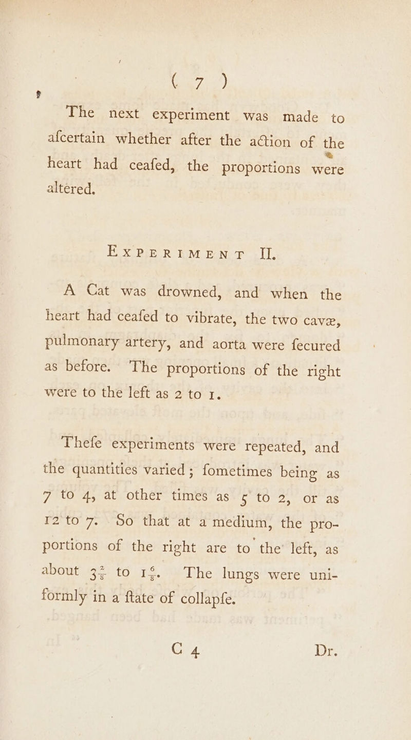 Ea, The next experiment was made to afcertain whether after the action of the heart had ceafed, the proportions were altered. EXPERIMENT IL A Cat was drowned, and when the heart had ceafed to vibrate, the two cave, pulmonary artery, and aorta were fecured as before. The proportions of the right were to the left as 2 to 1. Thefe experiments were repeated, and the quantities varied ; fometimes being as 7 to 4, at other times as ¢ to 2, or as r2to 7. So that at a medium, the pro- portions of the right are to the’ left, as AONE Oe 16 1S, SY T he lungs were uni- formly in a ftate of collapfe. C4 Ab Tes