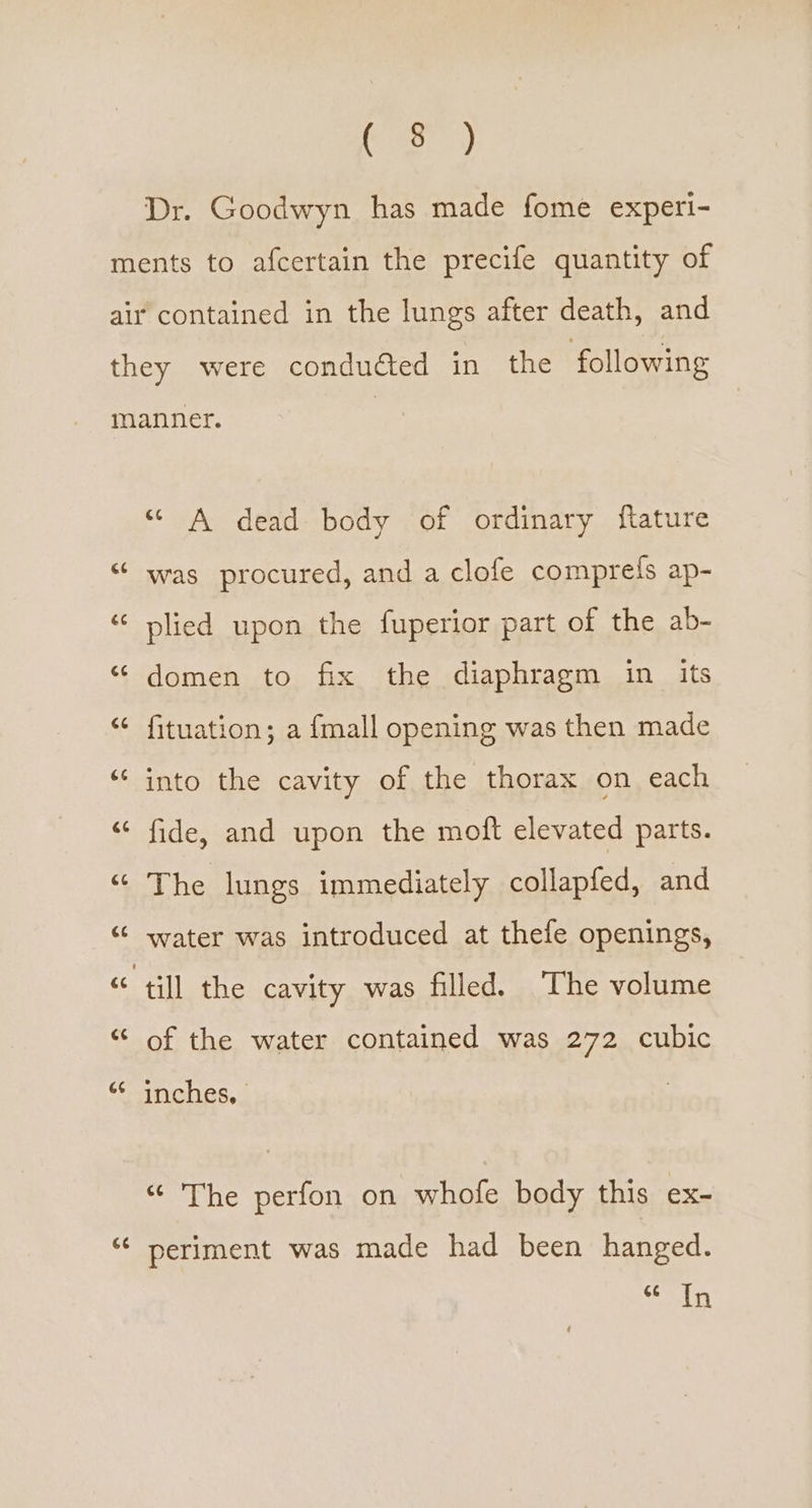 C2) Dr. Goodwyn. has made fome experi- GE é¢ ce G6 (4 La 4 ce ce ce Gs Gé “© A dead body of ordinary ftature was procured, and a clofe comprefs ap- plied upon the fuperior part of the ab- domen to fix the diaphragm in its fituation; a {mall opening was then made into the cavity of the thorax on each fide, and upon the moft elevated parts. The lungs immediately collapfed, and water was introduced at thefe openings, till the cavity was filled. The volume of the water contained was 272 cubic inches, The perion.on whofe body this ex- periment was made had been hanged. Se