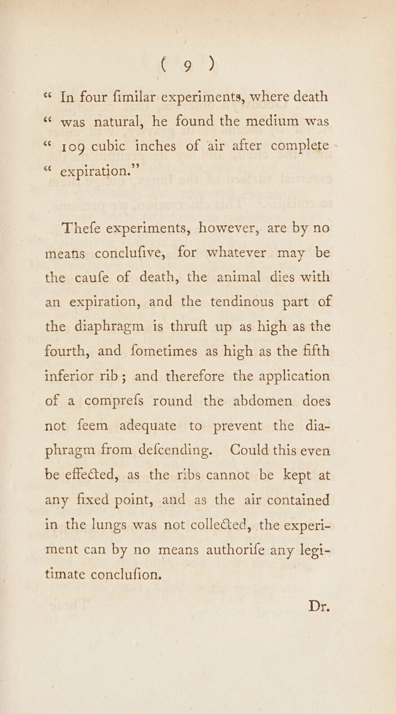 Fro *) I « In four fimilar experiments, where death ‘ was natural, he found the medium was “* tog cubic inches of air after complete ® : 39 ** expiration. Thefe experiments, however, are by no meatis conclufive, for whatever may be the caufe of death, the animal dies with an expiration, and the tendinous part of the diaphragm is thruft up as high as the fourth, and fometimes as high as the fifth inferior rib; and therefore the application of a comprefs round the abdomen does not feem adequate to prevent the dia- phragm from defcending. Could this even be effected, as the ribs cannot be kept at any fixed point, and as the air contained in the lungs was not collected, the experi- ment can by no means authorife any legi- timate conclufion. Dr.