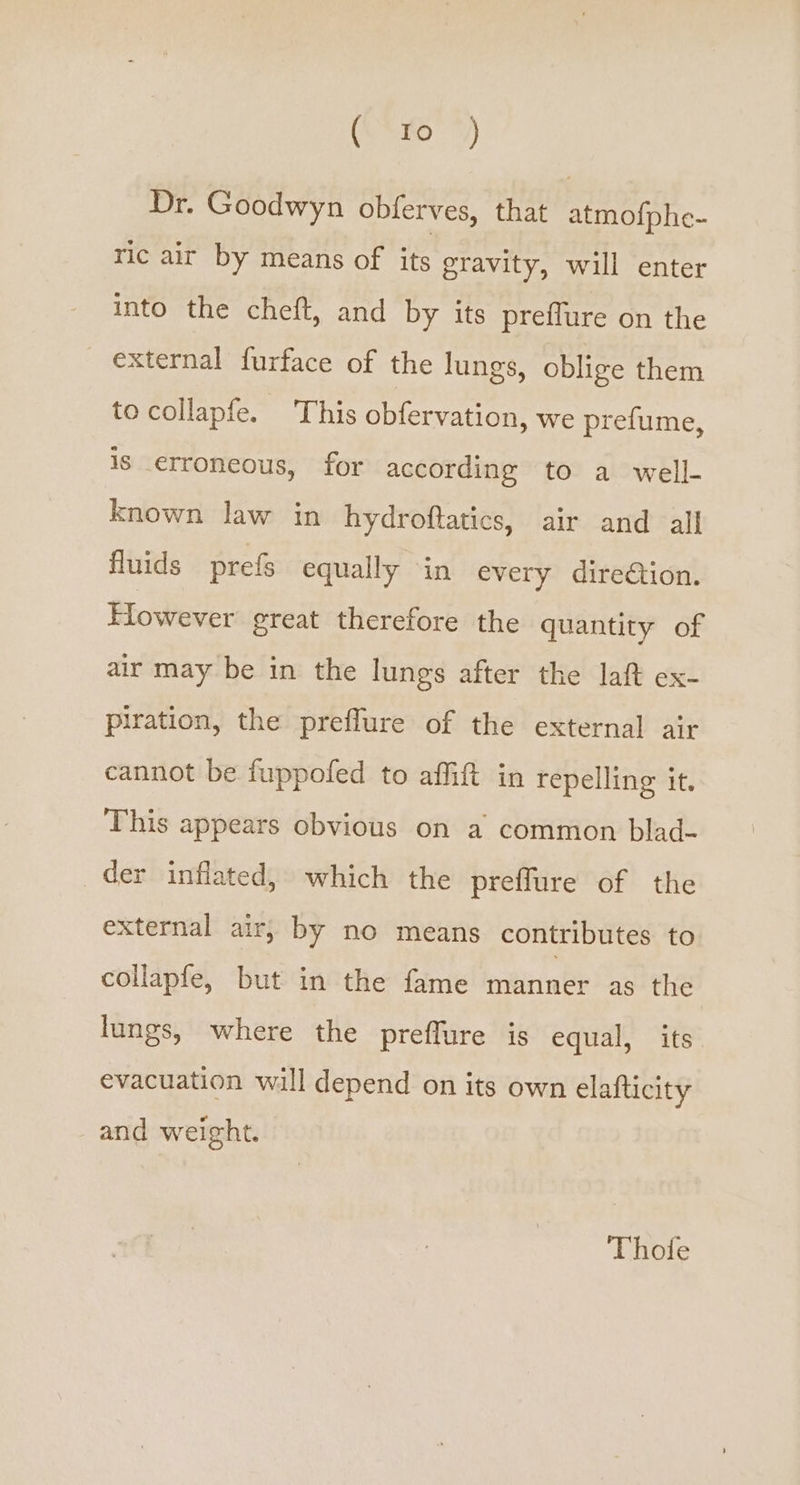 eyo) Dr. Goodwyn obferves, that atmo{phe- ric air by means of its gravity, will enter into the cheft, and by its preffure on the external furface of the lungs, oblige them to collapfe. This obfervation, we prefume, is _erroneous, for according to a well- known law in hydroftatics, air and all fluids prefs equally in every direétion. However great therefore the quantity of air may be in the lungs after the laft ex- piration, the preflure of the external air cannot be fuppofed to affift in repelling it. This appears obvious on a common blad- der inflated, which the preffure of the external air, by no means contributes to collapfe, but in the fame manner as the lungs, where the preffure is equal, its evacuation will depend on its own elafticity and weight. Thole