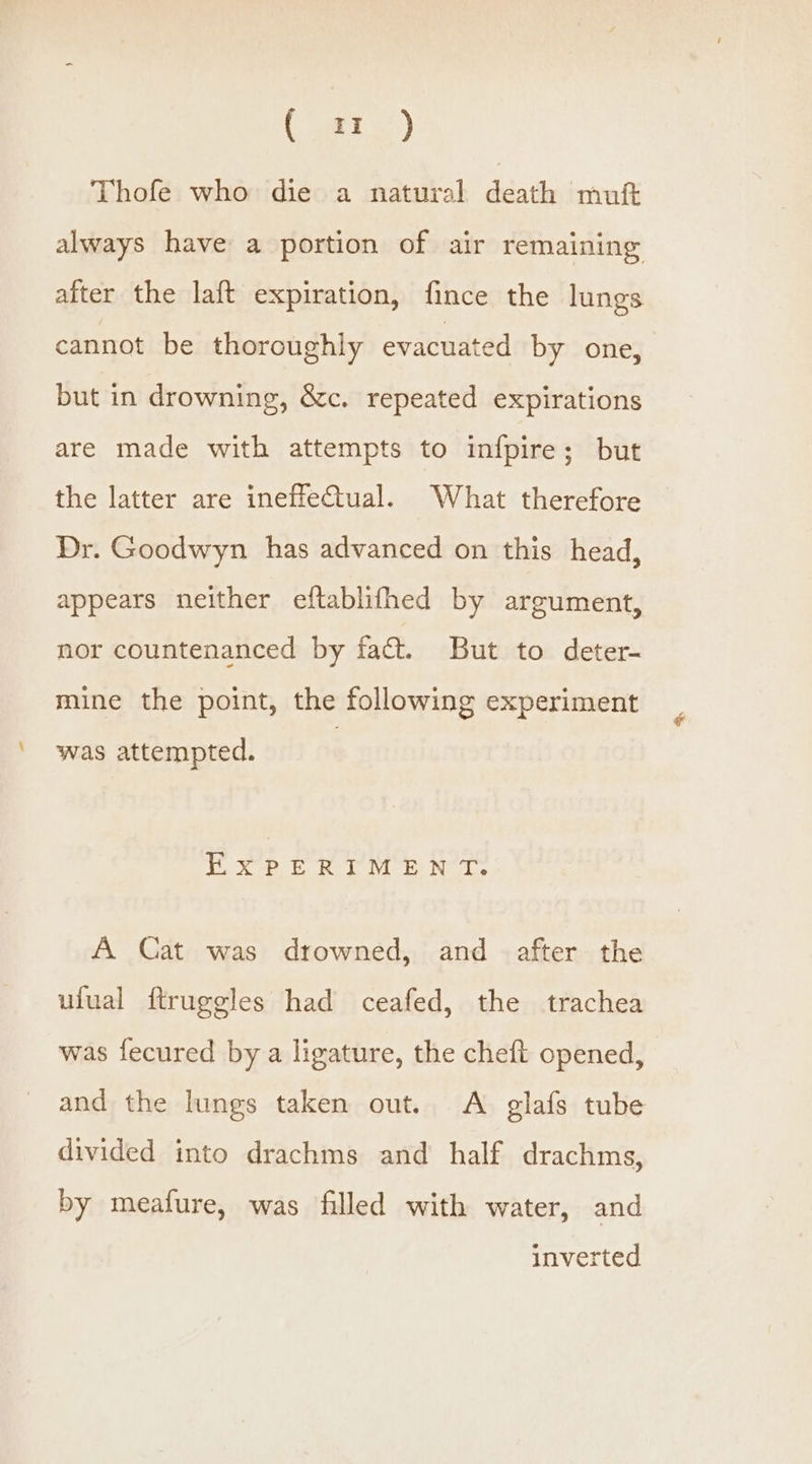 Thofe who die a natural death muft always have a portion of air remaining after the laft expiration, fince the lungs cannot be thoroughly evacuated by one, but in drowning, &amp;c. repeated expirations are made with attempts to infpire; but the latter are ineffeCtual. What therefore Dr. Goodwyn has advanced on this head, appears neither eftablifhed by argument, nor countenanced by fact. But to deter- mine the point, the following experiment was attempted. EYXYePeRrM &amp; N’T. A Cat was drowned, and after the ufual ftruggles had ceafed, the trachea was fecured by a ligature, the cheft opened, and the lungs taken out. A glafs tube divided into drachms and half drachms, by meafure, was filled with water, and inverted