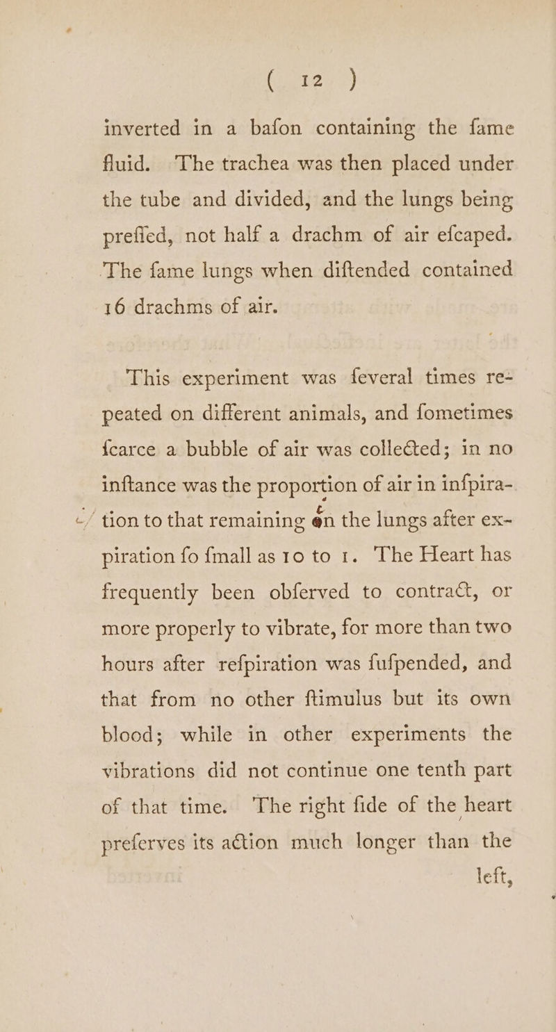 inverted in a bafon containing the fame fluid. The trachea was then placed under the tube and divided, and the lungs being prefied, not half a drachm of air efcaped. The fame lungs when diftended contained 16 drachms of air. This experiment was feveral times re- peated on different animals, and fometimes {carce a bubble of air was collected; in no inftance was the proportion of air in infpira- ’ tion to that remaining en the lungs after ex- piration fo fmall as 10 to 1. The Heart has frequently been obferved to contract, or more properly to vibrate, for more than two hours after refpiration was fufpended, and that from no other ftimulus but its own blood; while in other experiments the vibrations did not continue one tenth part of that time. The right fide of the heart preferves its a€tion much longer than the left,