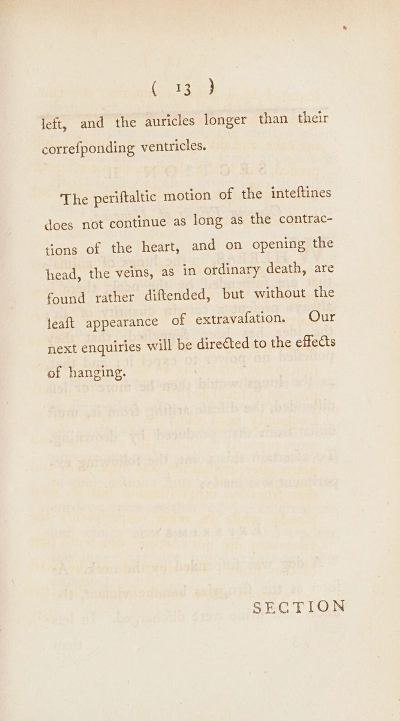 (hata) left, and the auricles longer than their correfponding ventricles. The periftaltic motion of the inteftines does not continue as long as the contrac- tions of the heart, and on opening the head, the veins, as in ordinary death, are found rather diftended, but without the leaft appearance of extravafation. Our next enquiries will be dire€ted to the effects of hanging.