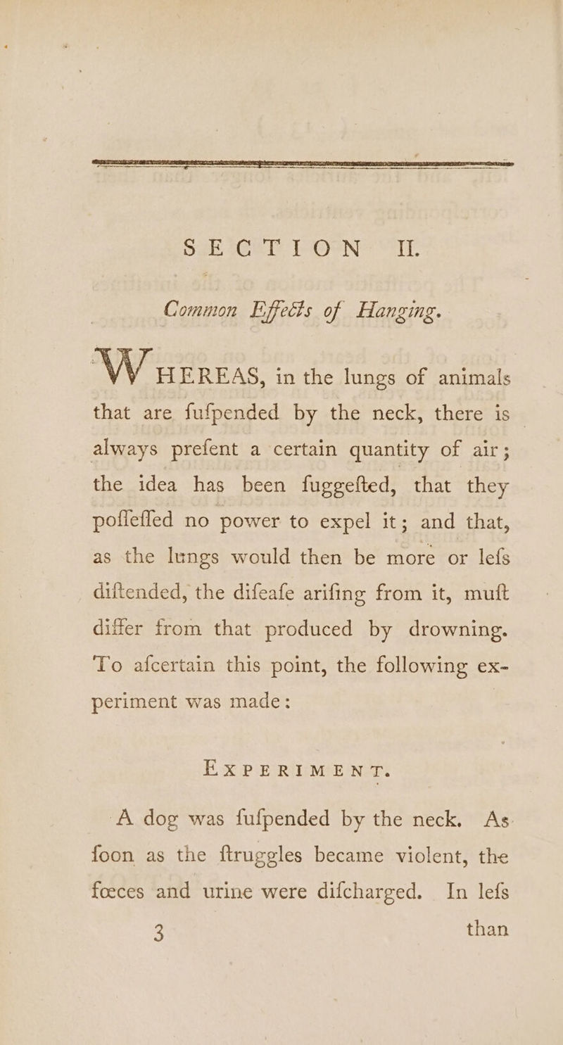 Common Effects of Hanging. W wEREAS, in the lungs of animals that are fufpended by the neck, there is always prefent a certain quantity of air; the idea has been fuggefted, that ‘they poflefled no power to expel its and ‘that, as the lungs would then be more or lefs diftended, the difeafe arifing from it, muft differ from that produced by drowning. To afcertain this point, the following ex- periment was made: EXPERIMENT. A dog was fufpended by the neck. As. foon as the ftruggles became violent, the foeces and urine were difcharged. _ In lefs 3 than