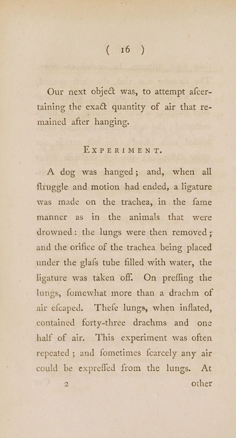 Our next objet was, to attempt afcer- taining the exact quantity of air that re- mained after hanging. EXPERIMENT. A dog was hanged; and, when all firuggle and motion chad ended, a ligature was made on the trachea, in the fame manner as in the animals that were drowned: the lungs were then removed ; and the orifice of the trachea being placed under the glafs tube filled with water, the ligature was taken off. On prefling the lungs, fomewhat more than a drachm of air e{caped. Thefe lungs, when inflated, contained forty-three drachms and one half of air. This experiment was often repeated ; and fometimes {carcely any air could be exprefled from the lungs. At 2 other