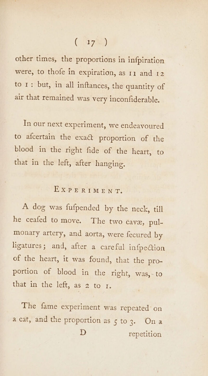 ( (97am) other times, the proportions in infpiration were, to thofe in expiration, as 11 and 12 to 1: but, in all inftances, the quantity of air that remained was very inconfiderable. In our next experiment, we endeavoured to afcertain the exa@ proportion of the blood in the right fide of the heart, to that in the left, after hanging. EXPERIMENT. A dog was fufpended by the neck, till he ceafed to move. The two cavz, pul- monary artery, and aorta, were fecured by ligatures; and, after a careful in{pedction of the heart, it was found, that the pro- portion of blood in the right, was,-~to that in the left, as 2 to 1. The fame experiment was repeated’ on acat, and the proportion as 5 to3. Ona D repetition