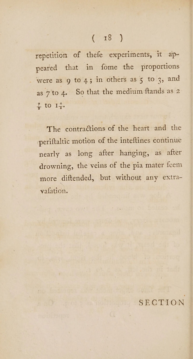 Sich «Jap repetition of thefe experiments, it ap- peared that in fome the proportions _ were as g to 4; in others as 5 to 3, and as 7 to 4. So that the medium ftands as 2 7 4 The contractions of the heart and the periftaltic motion of the inteftines continue nearly as long after hanging, as after drowning, the veins of the pia mater feem more diftended, but without any extra- vafation.