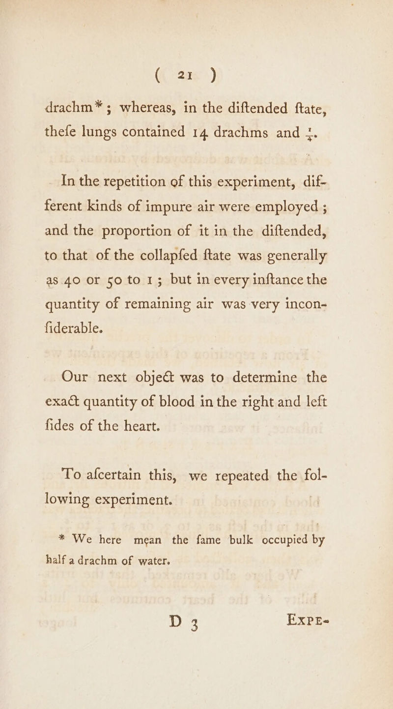 drachm* ; whereas, in the diftended ftate, thefe lungs contained 14 drachms and 1. In the repetition of this experiment, dif- ferent kinds of impure air were employed ; and the proportion of it in the diftended, to that of the collapfed ftate was generally as. 40 or 50 to 1; but in every inftance the quantity of remaining alr was very incon- fiderable. Our next object was to determine the exact quantity of blood in the right and left fides of the heart. To afcertain this, we repeated the fol- lowing experiment. * We here mean the fame bulk occupied by half a drachm of water. D 5 EXPE-