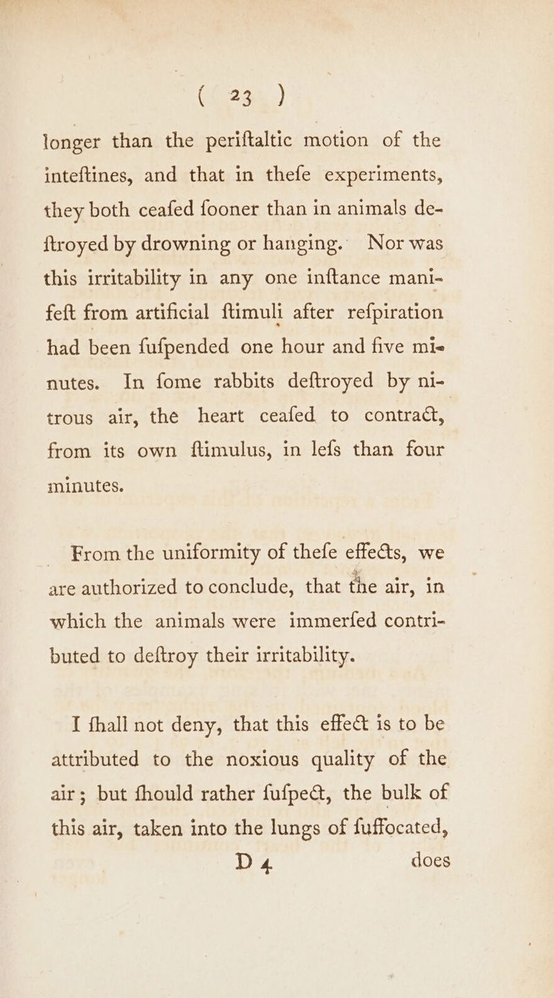 ({ 234) longer than the periftaltic motion of the inteftines, and that in thefe experiments, they both ceafed fooner than in animals de- ftroyed by drowning or hanging. Nor was this irritability in any one inftance mani- feft from artificial ftimuli after refpiration had been fufpended one hour and five mie nutes. In fome rabbits deftroyed by ni- trous air, the heart ceafed to contraa, from its own ftimulus, in lefs than four minutes. From the uniformity of thefe effects, we are authorized to conclude, that the air, 10 which the animals were immerfed contri- buted to deftroy their irritability. I fhall not deny, that this effect is to be attributed to the noxious quality of the air; but fhould rather fufpe@, the bulk of this air, taken into the lungs of fuffocated, D 4 does