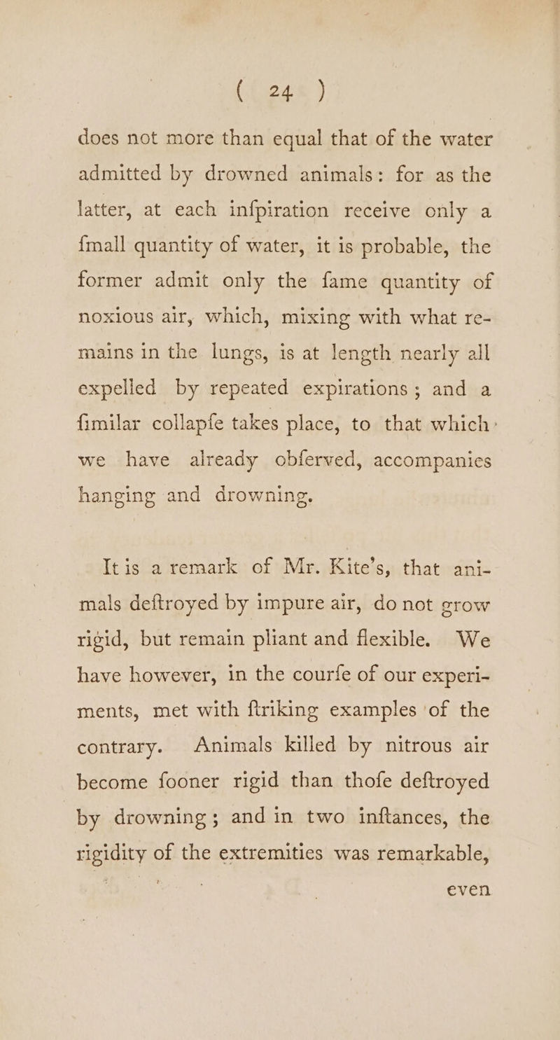 does not more than equal that of the water admitted by drowned animals: for as the latter, at each infpiration receive only a {mall quantity of water, it is probable, the former admit only the fame quantity of noxious air, which, mixing with what re- mains in the lungs, is at length nearly all expelled by repeated expirations; and a fimilar collapfe takes place, to that which: we have already obferved, accompanies hanging and drowning, It is a reraark of Mr. Kite’s, that ani- mals deftroyed by impure air, do not grow rigid, but remain pliant and flexible. We have however, in the courfe of our experi- ments, met with firiking examples ‘of the contrary. Animals killed by nitrous air become fooner rigid than thofe deftroyed | by drowning; and in two inftances, the rigidity of the extremities was remarkable, even