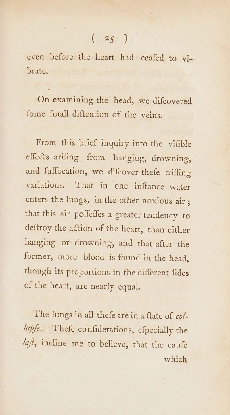 (252 ) even before the heart had ceafed to vi- brate. On examining the head, we difcovered fome {mall diftention of the veins. From this brief inquiry into the vifible effets arifing from hanging, drowning, and fuffocation, we difcover thefe trifling variations. That in one inftance water enters the lungs, in the other noxious air ; that this air poflefles a greater tendency to deftroy the action of the heart, than either hanging or drowning, and that after the former, more blood is found in the head, though its proportions in the different fides of the heart, are nearly equal. The lungs in all thefe are in a ftate of co/- lapfe. Thefe confiderations, efpecially the /afi, incline me to believe, that the caufe which