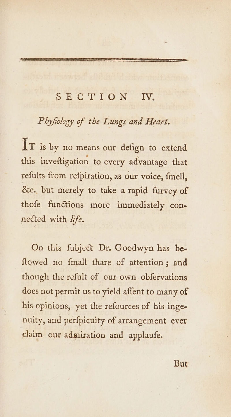 Phyfiology of the Lungs and Heart. Ir is by no means our defign to extend this inveftigation to every advantage that refults from refpiration, as our voice, fmell, &amp;c.. but merely to take a rapid furvey of thofe fun@ions more immediately con- nected with 4/e. On this fubjeé&amp; Dr. Goodwyn has be- {towed no fmall fhare of attention; and though the refult of our own obfervations does not permit us to yield affent to many of his opinions, yet the refources of his inge- nuity, and perfpicuity of arrangement ever claim our admiration and applaufe. But
