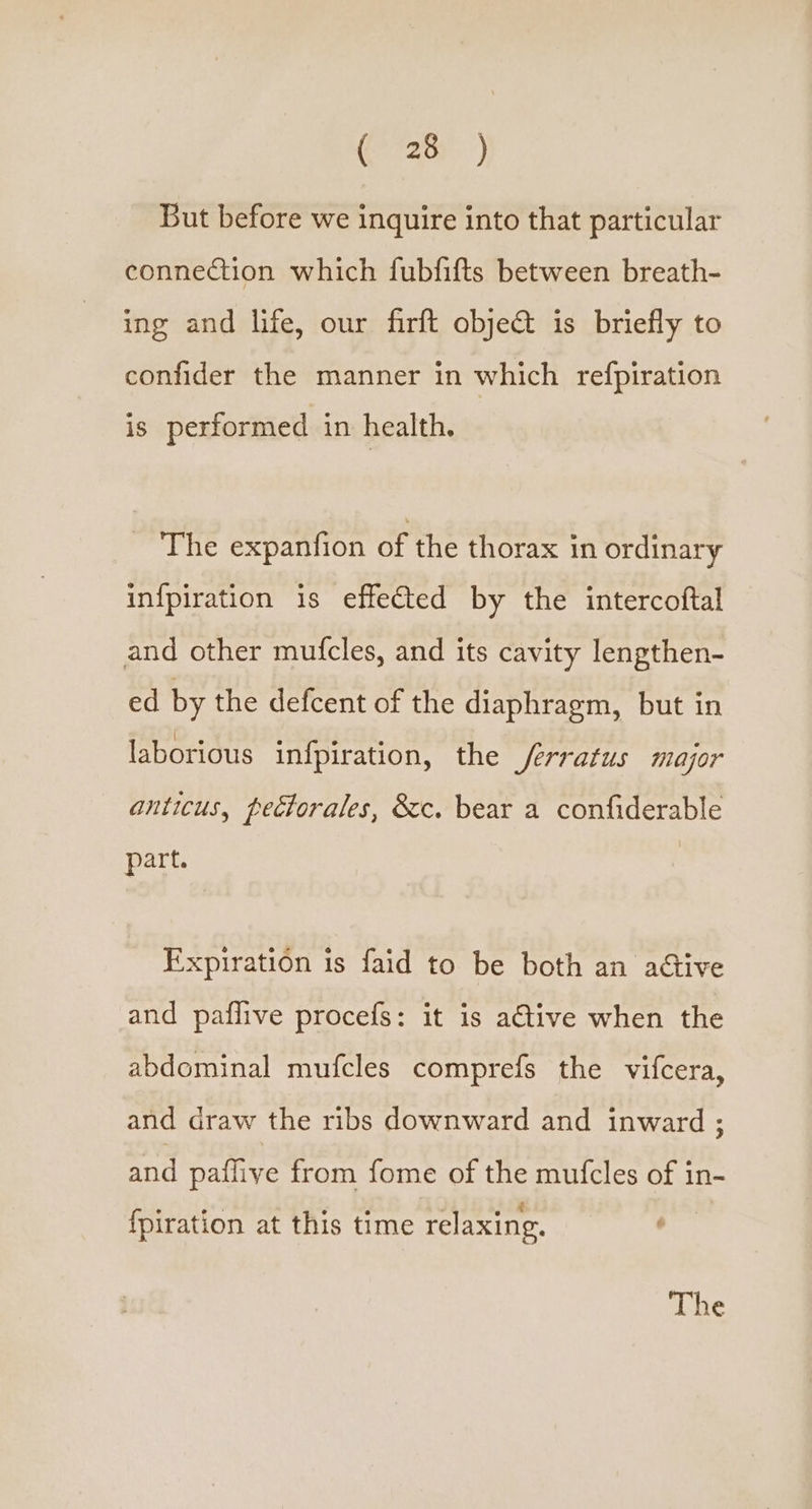 (72) But before we inquire into that particular connection which fubfifts between breath- ing and life, our firft objet is briefly to confider the manner in which refpiration is performed in health. _ The expanfion of the thorax in ordinary infpiration is effected by the intercoftal and other mufcles, and its cavity lengthen- ed by the defcent of the diaphragm, but in laborious infpiration, the /erratus major anticus, pectorales, &amp;c. bear a confiderable part. Expiration is faid to be both an adtive and paflive procefs: it is ative when the abdominal mufcles comprefs the vifcera, and draw the ribs downward and inward ; and paffive from fome of the mufcles of in- {piration at this time relaxing. : The