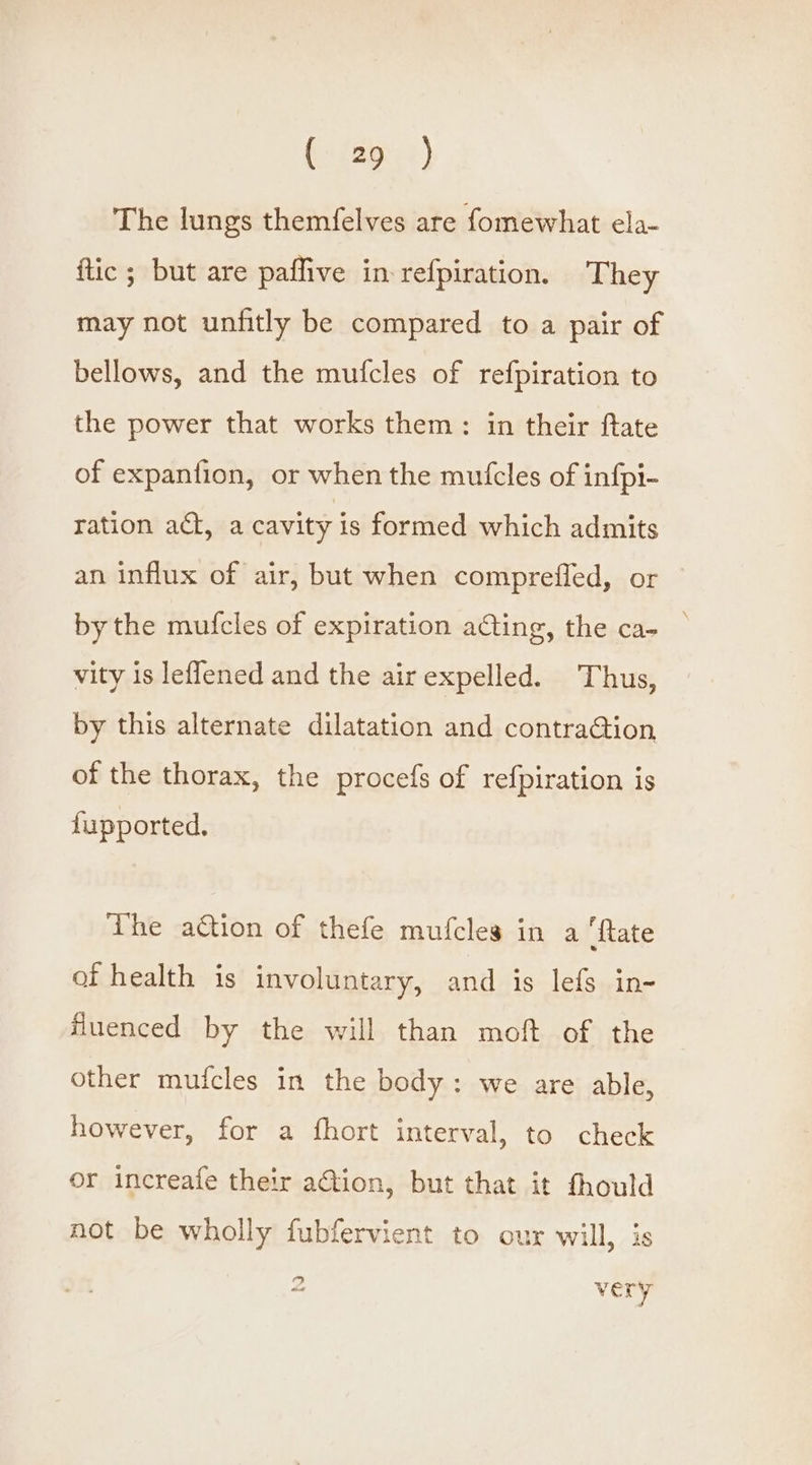 The lungs themfelves are fomewhat ela- ftic ; but are paffive in refpiration. They may not unfitly be compared to a pair of bellows, and the mufcles of refpiration to the power that works them: in their ftate of expanfion, or when the mutcles of infpi- ration act, a cavity is formed which admits an influx of air, but when comprefled, or | by the mufcles of expiration acting, the ca- _ vity is leflened and the air expelled. Thus, by this alternate dilatation and contraG@tion of the thorax, the procefs of refpiration is fupported. The ation of thefe mufcles in a ‘ftate of health is involuntary, and is lefs in- fluenced by the will than moft of the other mufcles in the body: we are able, however, for a fhort interval, to check or increafe their aGtion, but that it thould not be wholly fubfervient to our will, is ” Mod very
