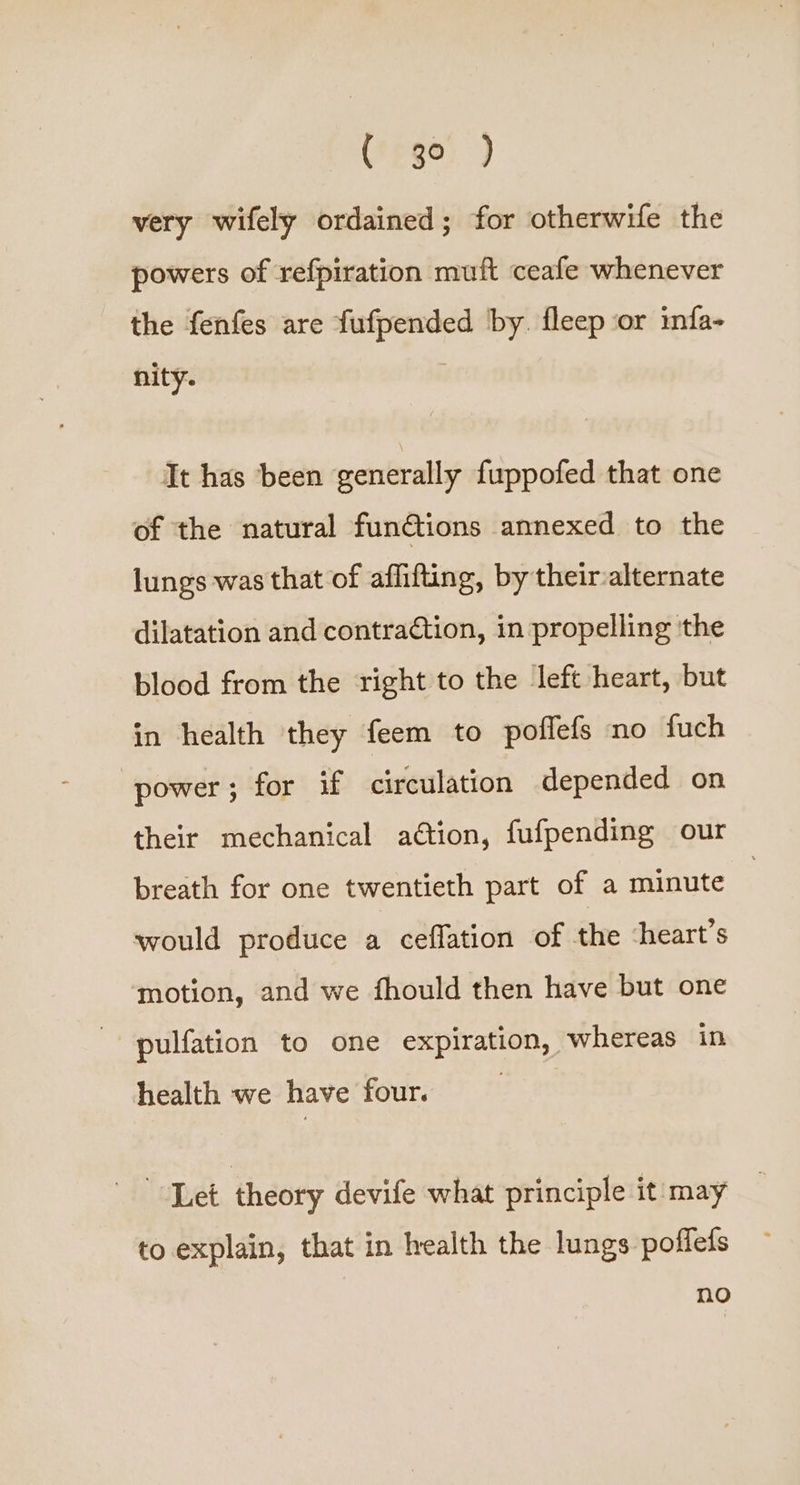(' go ) very wifely ordained; for otherwife the powers of refpiration muft ceafe whenever the fenfes are fufpended by. fleep or infa- nity. It has ‘been generally fuppofed that one of the natural funGtions annexed to the lungs was that of affifting, by their-alternate dilatation and contraction, in propelling ‘the blood from the right to the left heart, but in health they feem to poflefs no fuch power; for if circulation depended on their mechanical ation, fufpending our breath for one twentieth part of a minute would produce a ceflation of the ‘heart’s motion, and we fhould then have but one pulfation to one expiration, whereas in health we have four. Let theory devife what principle it may to explain, that in wealth the lungs poffefs no