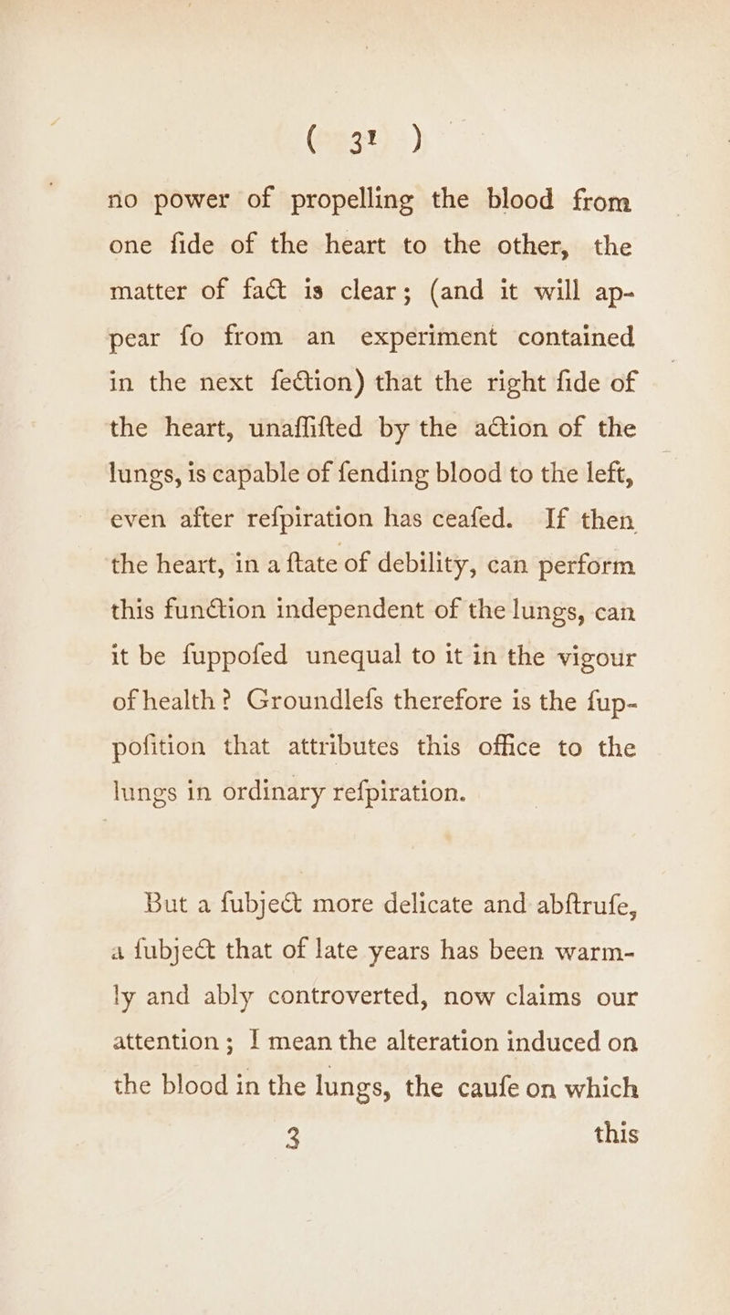 (532) &gt;) no power of propelling the blood from one fide of the heart to the other, the matter of fact is clear; (and it will ap- pear fo from an experiment contained in the next fection) that the right fide of the heart, unaflifted by the ation of the lungs, is capable of fending blood to the left, even after refpiration has ceafed. If then the heart, in a ftate of debility, can perform this function independent of the lungs, can it be fuppofed unequal to it in the vigour of health ? Groundlefs therefore is the fup- pofition that attributes this office to the lungs in ordinary refpiration. But a fubject more delicate and abftrufe, a {ubyeCt that of late years has been warm- ly and ably controverted, now claims our attention; ! mean the alteration induced on the blood in the lungs, the caufe on which 3 this