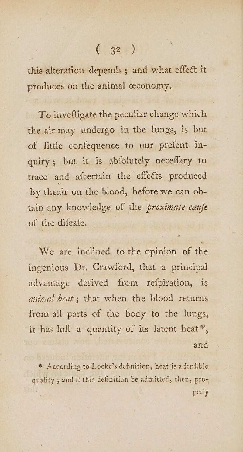 (( 32%) this alteration depends; and what effect it produces on the animal ceconomy. To inveftigate the peculiar change which the air may undergo in the lungs, is but of little confequence to our prefent in- quiry; but it is abfolutely neceflary to trace and afcertain the effets produced by theair on the blood, before we can ob- tain any knowledge of the proximate caufe of the difeate. o a We are inclined to the opinion of the ingenious Dr. Crawford, that a principal advantage derived from refpiration, 1s animal beat; that when the blood returns from all parts of the body to the lungs, it has loft a quantity of its latent heat *, and * According to Locke’s definition, heat is a fenfible quality ; and if this definition be admitted, then, pro- perly