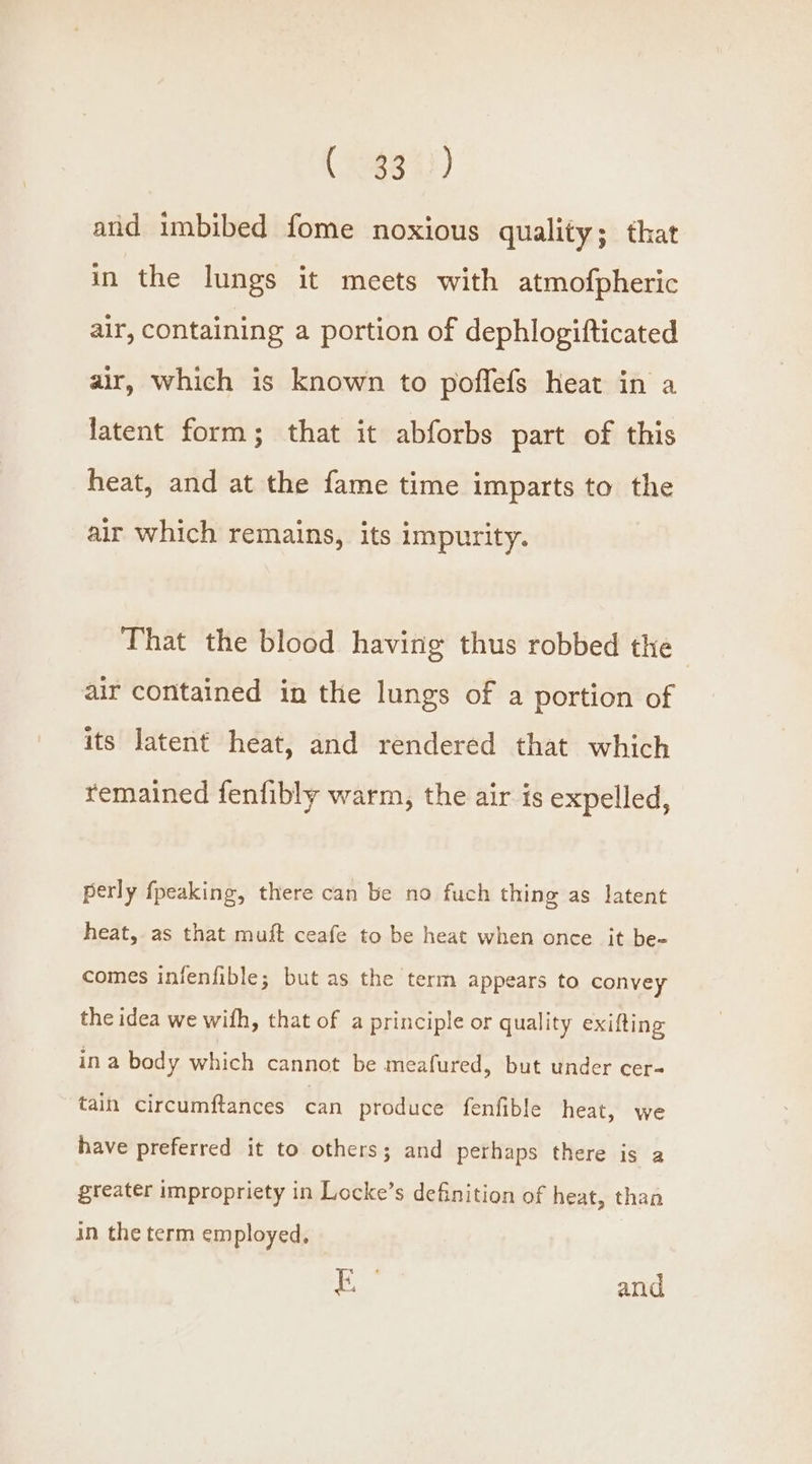 (9963 42) and imbibed fome noxious quality; that in the lungs it meets with atmofpheric air, containing a portion of dephlogifticated air, which is known to poffefs heat in a latent form; that it abforbs part of this heat, and at the fame time imparts to the air which remains, its impurity. That the blood having thus robbed the air contained in the lungs of a portion of its latent heat, and rendered that which remained fenfibly warm, the air is expelled, perly fpeaking, there can be no fuch thing as latent heat, as that muft ceafe to be heat when once it be- comes infenfible; but as the term appears to convey the idea we wifh, that of a principle or quality exifting ina body which cannot be meafured, but under cer tain circumftances can produce fenfible heat, we have preferred it to others; and perhaps there is a greater impropriety in Locke’s definition of heat, than in the term employed, Loh and