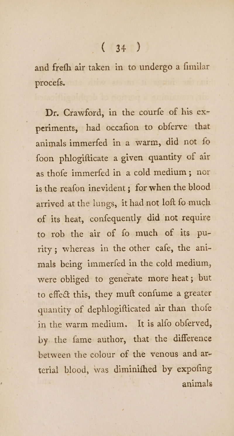 © fane) and frefh air taken in to undergo a fimilar procefs. Dr. Crawford, in the courfe of his ex- periments, had occafion to obferve that animals immerfed in a warm, did not fo foon phlogifticate a given quantity of air as thofe immerfed in a cold medium; nor is the reafon inevident ; for when the blood arrived at the lungs, it had not loft fo much of its heat, confequently did not require to rob the air of fo much of its pu- rity ; whereas in the other cafe, the ani- mals being immerfed in the cold medium, were obliged to generate more heat; but to effec this, they muft confume a greater quantity of dephlogifticated air than thofe in the warm medium. It is alfo obferved, by. the fame author, that the difference between the colour of the venous and ar- terial blood, was diminifhed by expofing animals