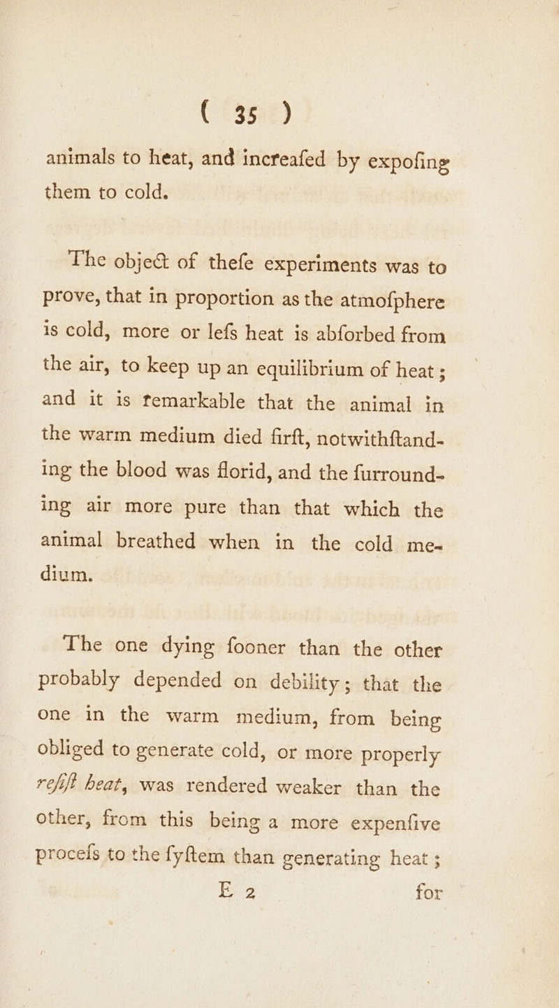 C (agar) animals to heat, and increafed by expofing them to cold. The obje&amp;t of thefe experiments was to prove, that in proportion as the atmofphere is cold, more or lefs heat is abforbed from the air, to keep up an equilibrium of heat ; and it is temarkable that the animal in the warm medium died firft, notwithftand- ing the blood was florid, and the furround- ing air more pure than that which the animal breathed when in the cold me- dium. The one dying fooner than the other probably depended on debility; that the one in the warm medium, from being obliged to generate cold, or more properly refift beat, was rendered weaker than the other, from this being a more expenfive proceis to the fyftem than generating heat ; 2 for