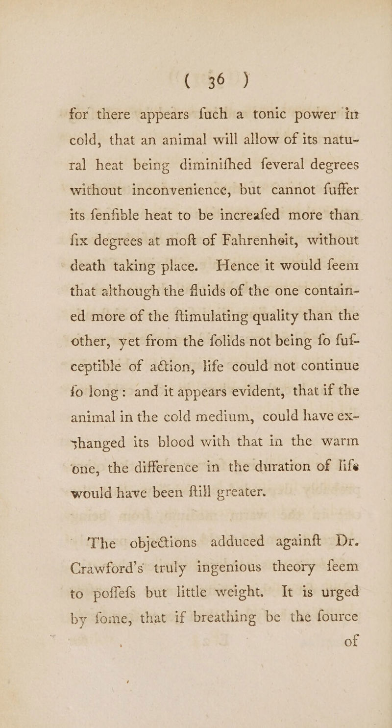 (823677) for there appears fuch a tonic power in cold, that an animal will allow of its natu- ral heat being diminithed feveral degrees without inconvenience, but cannot fuffer its fenfible heat to be increafed more than fix degrees at moft of Fahrenheit, without death taking place. Hence it would feem that although the fluids of the one contain- ed more of the ftimulating quality than the other, yet from the folids not being fo fuf- ceptible of action, life could not continue fo long: and it appears evident, that if the animal in the cold medium, could have ex- shanged its blood with that in the warm one, the difference in the duration of life would have been {till greater. The obje&amp;ions adduced againft Dr. Crawford’s truly ingenious theory teem to poffefs but little weight. It is urged by fome, that if breathing be the fource of