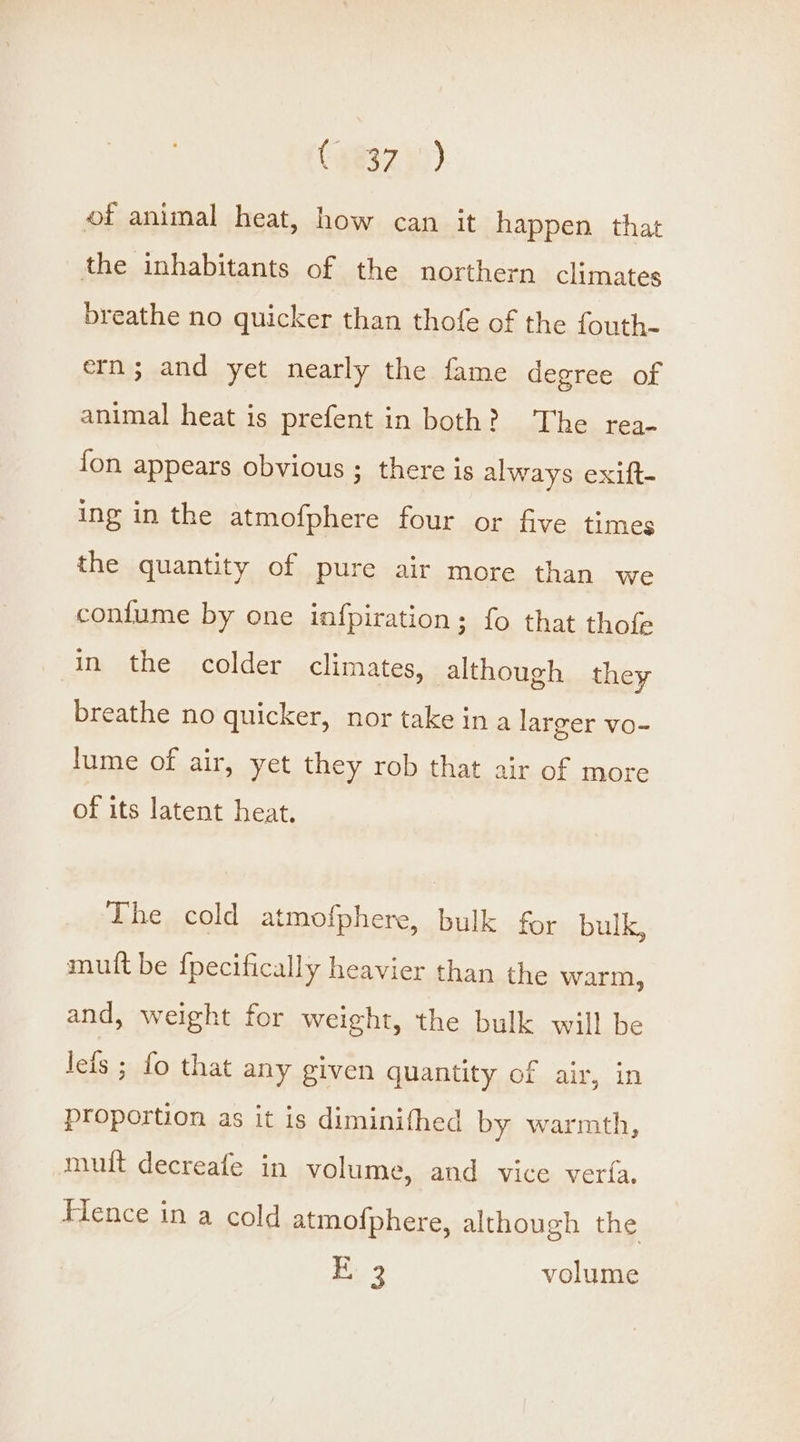 of animal heat, how can it happen that the inhabitants of the northern climates breathe no quicker than thofe of the fouth- ern; and yet nearly the fame degree of animal heat is prefent in both? The rea- fon appears obvious ; there is always exift- ing in the atmofphere four or five times the quantity of pure air more than we confume by one infpiration; fo that thofe in the colder climates, although they breathe no quicker, nor take ina larger vo- lume of air, yet they rob that air of more of its latent heat. The cold atmofphere, bulk for bulk, mutt be {pecifically heavier than the warm, and, weight for weight, the bulk will be leis ; fo that any given quantity of air, in proportion as it is diminifthed by warmth, muit decreafe in volume, and vice veria. Flence in a cold atmofphere, although the Bi 3 volume