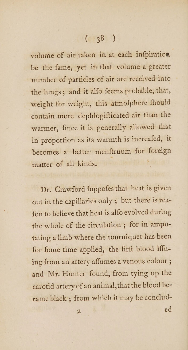 (9843) ’) volume of air taken in at each infpiration be the fame, yet in that volume a greater number of particles of air are received into the lungs; and it alfo feems probable, that, weight for weight, this atmofphere fhould contain more dephlogifticated air than the warmer, fince it is generally allowed that in proportion as its warmth is increafed, it becomes a better menftruum for foreign matter of all kinds. Dr. Crawford fuppofes that heat is given out in the capillaries only ; but there is rea- fon to believe that heat is alfo evolved during . the whole of the circulation ; for in ampu- tating a limb where the tourniquet has been for fome time applied, the firft blood iffu- ing from an artery affumes a venous colour ; and Mr. Hunter found, from tying up the carotid artery of an animal, that the blood be- eame black ; from which it may be conclud- “ ed