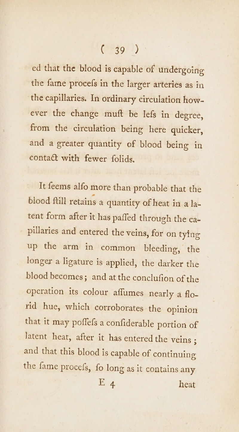 (RESO) 4) ed that the blood is capable of undergoing the fame procefs in the larger arteries as in the capillaries. In ordinary circulation how- ever the change muft be lefs in degree, from the circulation being here quicker, and a greater quantity of blood being in contact with fewer folids. It feems alfo more than probable that the blood ftill retains a quantity of heat in a la- tent form after it has paffed through the ca- pillaries and entered the veins, for on tying up the arm in common bleeding, the longer a ligature is applied, the darker the blood becomes; and at the conclufion of the operation its colour affumes nearly a flo- rid hue, which corroborates: the opinion that it may poffefs a confiderable portion of latent heat, after it has entered the veins ; and that this blood is capable of continuing the fame procefs, fo long as it contains any 4 heat