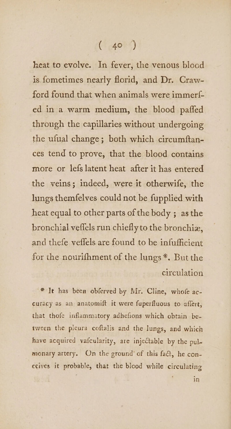 ( 40°) heat to evolve. In fever, the venous blood is. fometimes nearly florid, and Dr. Craw- ford found that when animals were immerf{- ed in a warm medium, the blood paffed through the capillaries without undergoing the ufual change; both which circumftan- ces tend to prove, that the blood contains more or lefs latent heat after it has entered the veins; indeed, were it otherwife, the lungs themfelves could not be fupplied with heat equal to other parts of the body ; asthe bronchial veflels run chiefly to the bronchiz, and thefe veflels are found to be infufficient for the nourifhment of the lungs *, But the circulation ® Te has been obferved by Mr. Cline, whofe ac- curacy as an anatomift it were fuperfluous to affert, that thofe inflammatory adhefions which obtain be- tween the pleura coftalis and the lungs, and which have acquired vaicularity, are injectable by the pul- monary artery. On the ground’ of this fat, he con- ccives it probable, that the blood while circulating in
