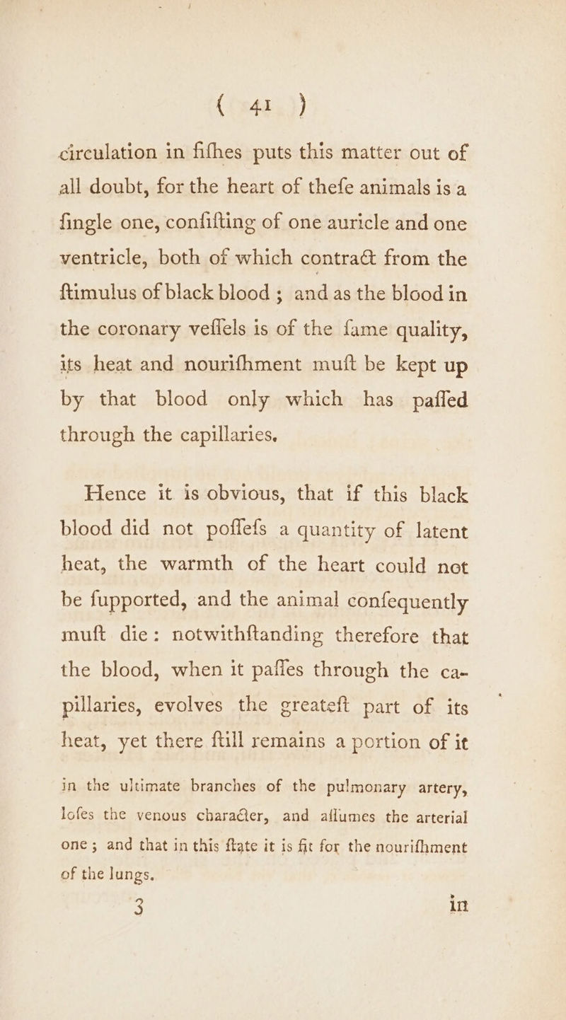 circulation in fifhes puts this matter out of all doubt, for the heart of thefe animals is a fingle one, contifting of one auricle and one ventricle, both of which contra&amp; from the ftimulus of black blood ; and as the blood in the coronary vefiels is of the fame quality, its heat and nourifhment muft be kept up by that blood only which has paffed through the capillaries. Hence it is obvious, that if this black blood did not poflefs a quantity of latent heat, the warmth of the heart could not be fupported, and the animal confequently muft die: notwithftanding therefore that the blood, when it pafies through the ca- pillaries, evolves the greateft part of its heat, yet there ftill remains a portion of it in the ultimate branches of the pulmonary artery, lofes the venous characier, and allumes the arterial one ; and that in this flate it is fit for the nourifhment of the lungs, 3 in