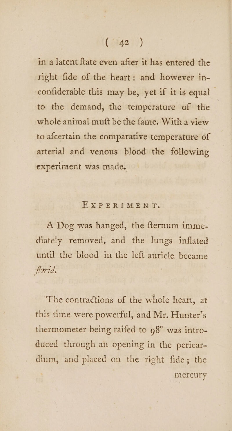 in a latent ftate even after it has entered the right fide of the heart: and however in- confiderable this may be, yet if it is equal to the demand, the temperature of the whole animal mutt be the fame. With a view to afcertain the comparative temperature of arterial and venous blood the following experiment was made. EXPERIMENT. A Dog was hanged, the fternum imme- diately removed, and the lungs inflated until the blood in the left auricle became frortd. The contraétions of the whole heart, at this time were powerful, and Mr. Hunter’s thermometer being raifed to 98° was intro- duced through an opening in the pericar- dium, and placed on the right fide; the mercury