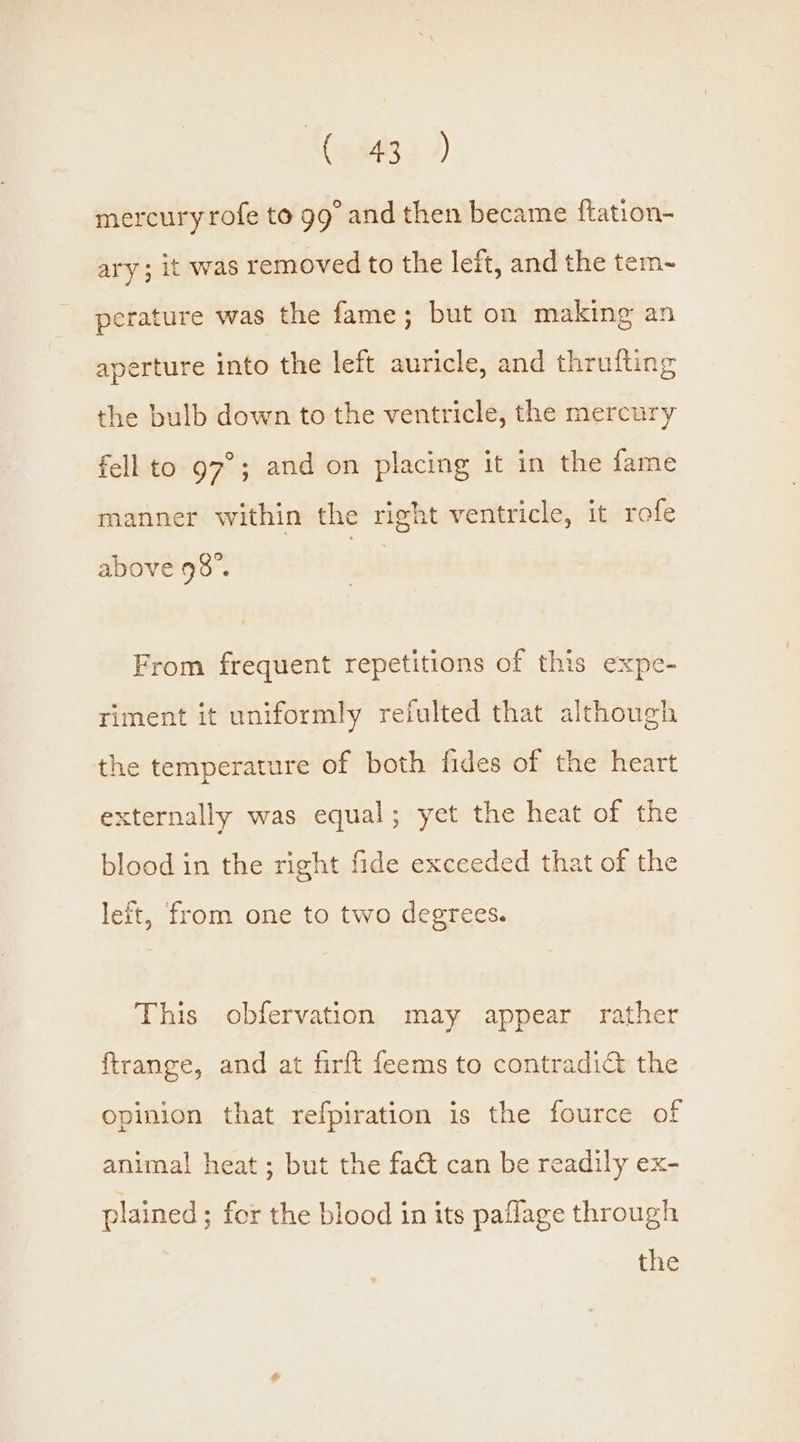{Coats ) mercury rofe to 99° and then became ftation- ary ; it was removed to the left, and the tem-~ perature was the fame; but on making an aperture into the left auricle, and thrufting the bulb down to the ventricle, the mercury fell to 97°; and on placing it in the fame manner within the right ventricle, it rofe above 98°. From frequent repetitions of this expe- riment it uniformly reiulted that although the temperature of both fides of the heart xternally was equal; yet the heat of the blood in the right fide exceeded that of the left, from one to two degrees. This obfervation may appear rather ftrange, and at firft feems to contradi&amp; the opinion that refpiration is the fource of animal heat ; but the fact can be readily ex- plained ; for the blood in its paflage through